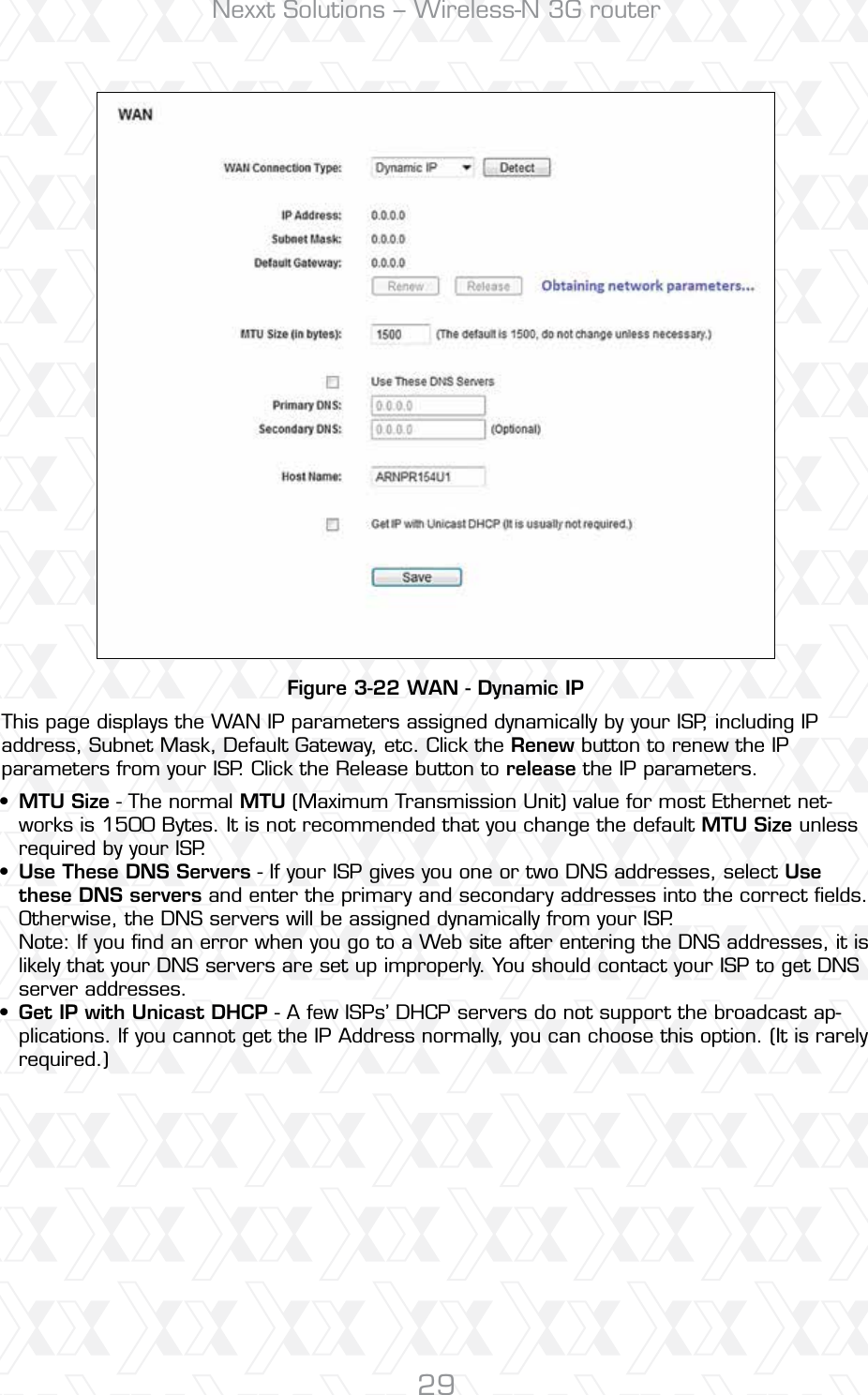 Nexxt Solutions – Wireless-N 3G router29Figure 3-22 WAN - Dynamic IPThis page displays the WAN IP parameters assigned dynamically by your ISP, including IP address, Subnet Mask, Default Gateway, etc. Click the Renew button to renew the IP parameters from your ISP. Click the Release button to release the IP parameters.MTU Size - The normal MTU (Maximum Transmission Unit) value for most Ethernet net-works is 1500 Bytes. It is not recommended that you change the default MTU Size unless required by your ISP. Use These DNS Servers - If your ISP gives you one or two DNS addresses, select Use these DNS servers and enter the primary and secondary addresses into the correct ﬁelds. Otherwise, the DNS servers will be assigned dynamically from your ISP. Note: If you ﬁnd an error when you go to a Web site after entering the DNS addresses, it is likely that your DNS servers are set up improperly. You should contact your ISP to get DNS server addresses. Get IP with Unicast DHCP - A few ISPs’ DHCP servers do not support the broadcast ap-plications. If you cannot get the IP Address normally, you can choose this option. (It is rarely required.)•••