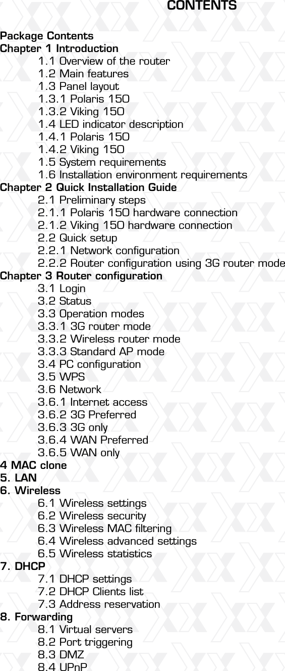 Nexxt Solutions – Wireless-N 3G router4Package Contents Chapter 1 Introduction  1.1 Overview of the router   1.2 Main features   1.3 Panel layout   1.3.1 Polaris 150  1.3.2 Viking 150  1.4 LED indicator description  1.4.1 Polaris 150  1.4.2 Viking 150  1.5 System requirements  1.6 Installation environment requirements Chapter 2 Quick Installation Guide  2.1 Preliminary steps   2.1.1 Polaris 150 hardware connection   2.1.2 Viking 150 hardware connection  2.2 Quick setup   2.2.1 Network conﬁguration  2.2.2 Router conﬁguration using 3G router modeChapter 3 Router conﬁguration  3.1 Login   3.2 Status   3.3 Operation modes   3.3.1 3G router mode  3.3.2 Wireless router mode  3.3.3 Standard AP mode  3.4 PC conﬁguration  3.5 WPS   3.6 Network   3.6.1 Internet access   3.6.2 3G Preferred  3.6.3 3G only   3.6.4 WAN Preferred  3.6.5 WAN only 4 MAC clone5. LAN 6. Wireless  6.1 Wireless settings   6.2 Wireless security   6.3 Wireless MAC ﬁltering   6.4 Wireless advanced settings  6.5 Wireless statistics 7. DHCP  7.1 DHCP settings   7.2 DHCP Clients list   7.3 Address reservation 8. Forwarding  8.1 Virtual servers   8.2 Port triggering   8.3 DMZ   8.4 UPnP CONTENTS