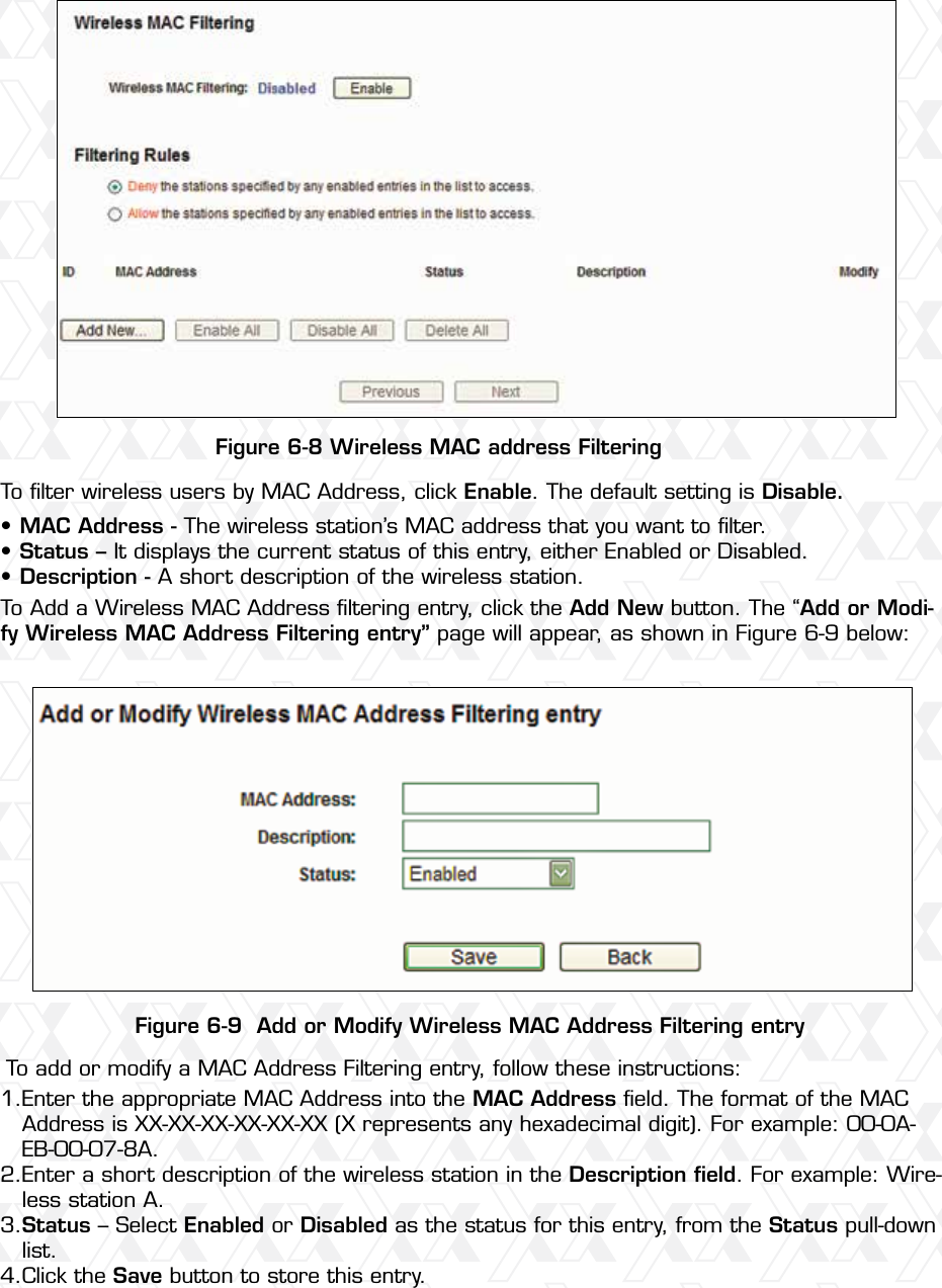 Nexxt Solutions – Wireless-N 3G router44Figure 6-8 Wireless MAC address FilteringFigure 6-9  Add or Modify Wireless MAC Address Filtering entryTo ﬁlter wireless users by MAC Address, click Enable. The default setting is Disable.To add or modify a MAC Address Filtering entry, follow these instructions:To Add a Wireless MAC Address ﬁltering entry, click the Add New button. The “Add or Modi-fy Wireless MAC Address Filtering entry” page will appear, as shown in Figure 6-9 below:MAC Address - The wireless station’s MAC address that you want to ﬁlter. Status – It displays the current status of this entry, either Enabled or Disabled.Description - A short description of the wireless station. •••Enter the appropriate MAC Address into the MAC Address ﬁeld. The format of the MAC Address is XX-XX-XX-XX-XX-XX (X represents any hexadecimal digit). For example: 00-0A-EB-00-07-8A. Enter a short description of the wireless station in the Description ﬁeld. For example: Wire-less station A.Status – Select Enabled or Disabled as the status for this entry, from the Status pull-down list.Click the Save button to store this entry.1.2.3.4.