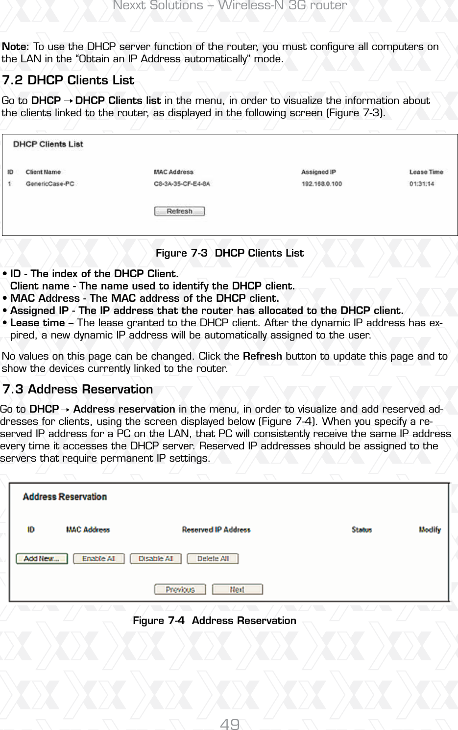 Nexxt Solutions – Wireless-N 3G router49Figure 7-3  DHCP Clients ListFigure 7-4  Address Reservation7.3 Address Reservation7.2 DHCP Clients ListID - The index of the DHCP Client. Client name - The name used to identify the DHCP client. MAC Address - The MAC address of the DHCP client. Assigned IP - The IP address that the router has allocated to the DHCP client.Lease time – The lease granted to the DHCP client. After the dynamic IP address has ex-pired, a new dynamic IP address will be automatically assigned to the user.No values on this page can be changed. Click the Refresh button to update this page and to show the devices currently linked to the router.Go to DHCP    Address reservation in the menu, in order to visualize and add reserved ad-dresses for clients, using the screen displayed below (Figure 7-4). When you specify a re-served IP address for a PC on the LAN, that PC will consistently receive the same IP address every time it accesses the DHCP server. Reserved IP addresses should be assigned to the servers that require permanent IP settings. Note: To use the DHCP server function of the router, you must conﬁgure all computers on the LAN in the “Obtain an IP Address automatically” mode.Go to DHCP    DHCP Clients list in the menu, in order to visualize the information about the clients linked to the router, as displayed in the following screen (Figure 7-3).••••