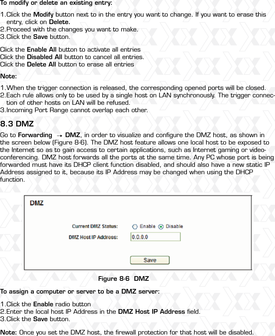 Nexxt Solutions – Wireless-N 3G router54To modify or delete an existing entry:Note:8.3 DMZTo assign a computer or server to be a DMZ server: Note: Once you set the DMZ host, the ﬁrewall protection for that host will be disabled.Figure 8-6  DMZClick the Modify button next to in the entry you want to change. If you want to erase this entry, click on Delete.Proceed with the changes you want to make. Click the Save button.Click the Enable radio buttonEnter the local host IP Address in the DMZ Host IP Address ﬁeld.Click the Save button.When the trigger connection is released, the corresponding opened ports will be closed.Each rule allows only to be used by a single host on LAN synchronously. The trigger connec-tion of other hosts on LAN will be refused.Incoming Port Range cannot overlap each other.Go to Forwarding      DMZ, in order to visualize and conﬁgure the DMZ host, as shown in the screen below (Figure 8-6). The DMZ host feature allows one local host to be exposed to the Internet so as to gain access to certain applications, such as Internet gaming or video-conferencing. DMZ host forwards all the ports at the same time. Any PC whose port is being forwarded must have its DHCP client function disabled, and should also have a new static IP Address assigned to it, because its IP Address may be changed when using the DHCP function.Click the Enable All button to activate all entriesClick the Disabled All button to cancel all entries.Click the Delete All button to erase all entries1.2.3.1.2.3.1.2.3.