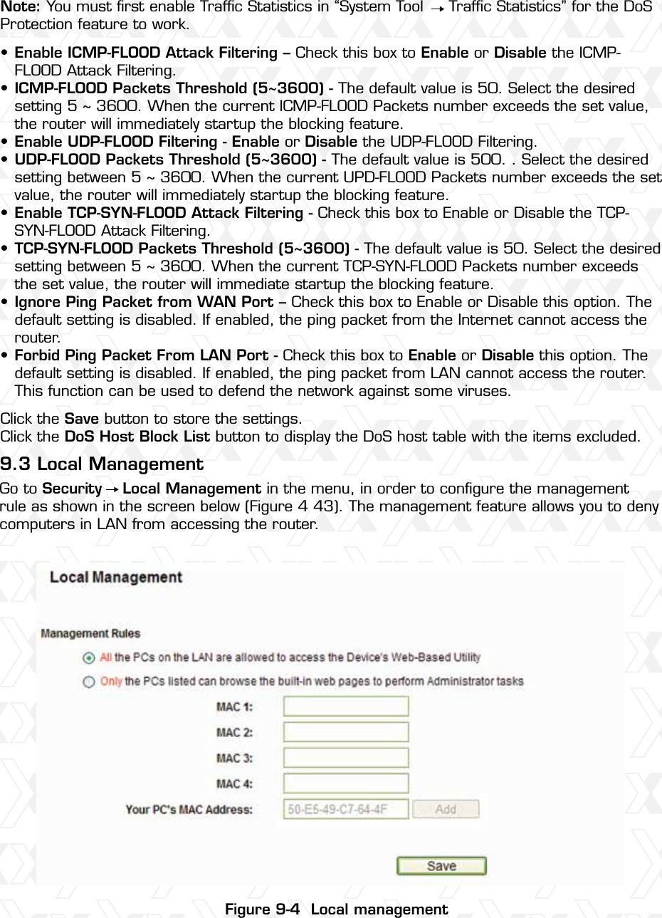 Nexxt Solutions – Wireless-N 3G router58Note: You must ﬁrst enable Trafﬁc Statistics in “System Tool     Trafﬁc Statistics” for the DoS Protection feature to work.Enable ICMP-FLOOD Attack Filtering – Check this box to Enable or Disable the ICMP-FLOOD Attack Filtering.ICMP-FLOOD Packets Threshold (5~3600) - The default value is 50. Select the desired setting 5 ~ 3600. When the current ICMP-FLOOD Packets number exceeds the set value, the router will immediately startup the blocking feature.Enable UDP-FLOOD Filtering - Enable or Disable the UDP-FLOOD Filtering.UDP-FLOOD Packets Threshold (5~3600) - The default value is 500. . Select the desired setting between 5 ~ 3600. When the current UPD-FLOOD Packets number exceeds the set value, the router will immediately startup the blocking feature.Enable TCP-SYN-FLOOD Attack Filtering - Check this box to Enable or Disable the TCP-SYN-FLOOD Attack Filtering.TCP-SYN-FLOOD Packets Threshold (5~3600) - The default value is 50. Select the desired setting between 5 ~ 3600. When the current TCP-SYN-FLOOD Packets number exceeds the set value, the router will immediate startup the blocking feature. Ignore Ping Packet from WAN Port – Check this box to Enable or Disable this option. The default setting is disabled. If enabled, the ping packet from the Internet cannot access the router. Forbid Ping Packet From LAN Port - Check this box to Enable or Disable this option. The default setting is disabled. If enabled, the ping packet from LAN cannot access the router. This function can be used to defend the network against some viruses. Click the Save button to store the settings.Click the DoS Host Block List button to display the DoS host table with the items excluded. Go to Security    Local Management in the menu, in order to conﬁgure the management rule as shown in the screen below (Figure 4 43). The management feature allows you to deny computers in LAN from accessing the router.9.3 Local Management••••••••Figure 9-4  Local management