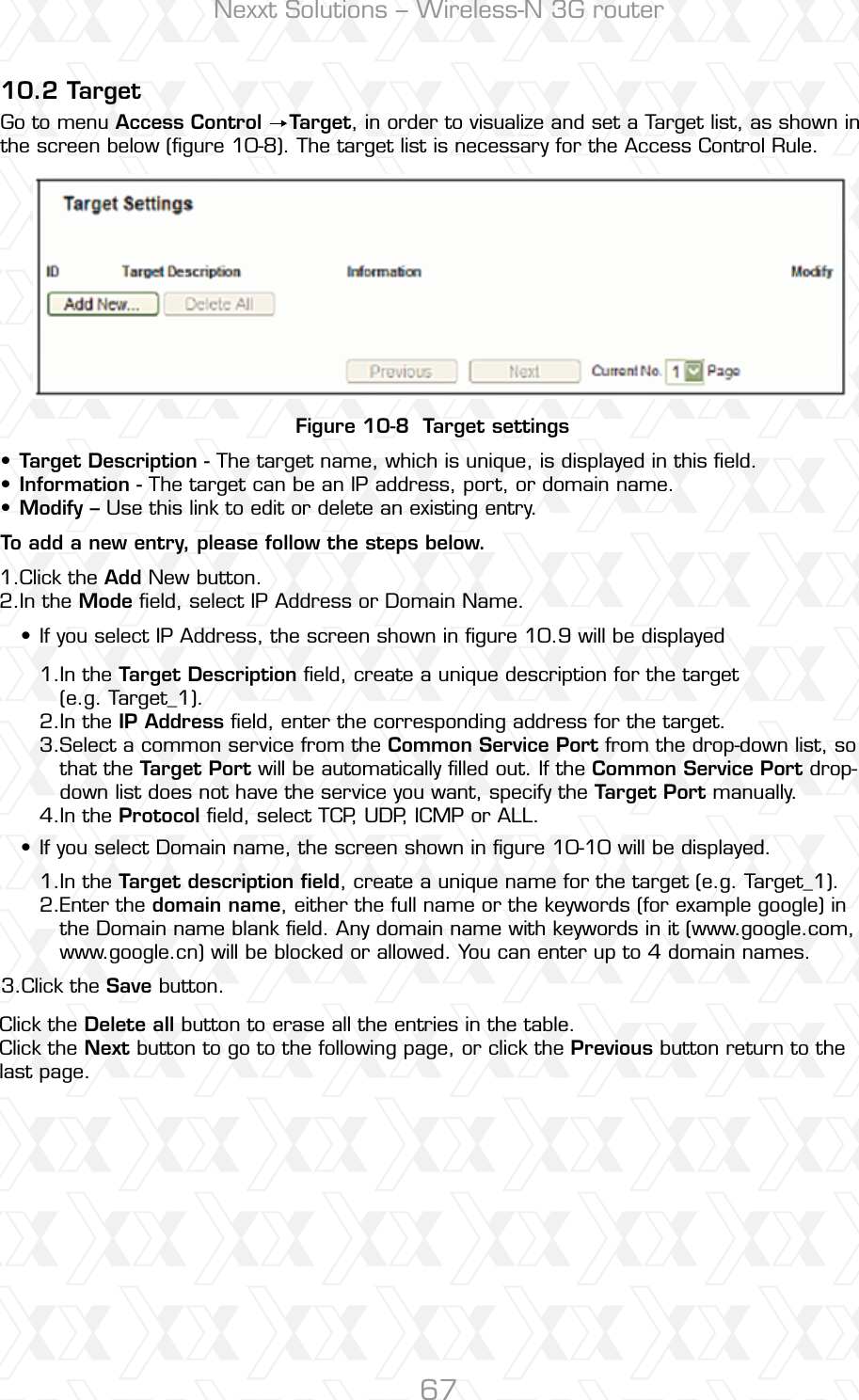 Nexxt Solutions – Wireless-N 3G router6710.2 TargetFigure 10-8  Target settingsGo to menu Access Control    Target, in order to visualize and set a Target list, as shown in the screen below (ﬁgure 10-8). The target list is necessary for the Access Control Rule.Click the Add New button.In the Mode ﬁeld, select IP Address or Domain Name.Click the Save button.In the Target Description ﬁeld, create a unique description for the target (e.g. Target_1).In the IP Address ﬁeld, enter the corresponding address for the target.Select a common service from the Common Service Port from the drop-down list, so that the Target Port will be automatically ﬁlled out. If the Common Service Port drop-down list does not have the service you want, specify the Target Port manually.In the Protocol ﬁeld, select TCP, UDP, ICMP or ALL. In the Target description ﬁeld, create a unique name for the target (e.g. Target_1).Enter the domain name, either the full name or the keywords (for example google) in the Domain name blank ﬁeld. Any domain name with keywords in it (www.google.com, www.google.cn) will be blocked or allowed. You can enter up to 4 domain names.Click the Delete all button to erase all the entries in the table.Click the Next button to go to the following page, or click the Previous button return to the last page.1.2.3.1.2.3.4.1.2.Target Description - The target name, which is unique, is displayed in this ﬁeld. Information - The target can be an IP address, port, or domain name. Modify – Use this link to edit or delete an existing entry. If you select IP Address, the screen shown in ﬁgure 10.9 will be displayedIf you select Domain name, the screen shown in ﬁgure 10-10 will be displayed.To add a new entry, please follow the steps below.•••••