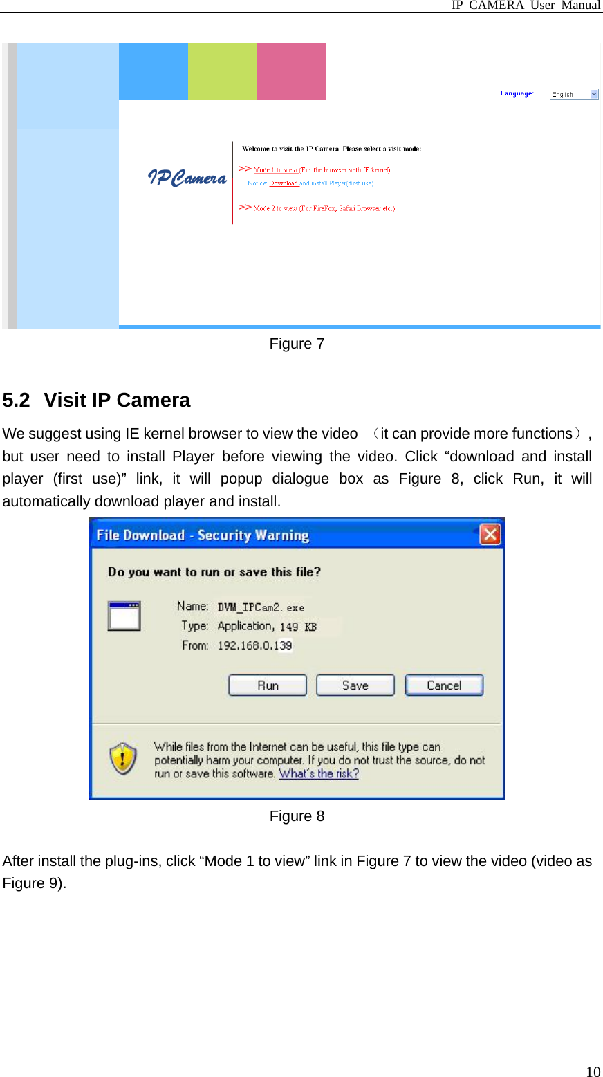 IP CAMERA User Manual  10 Figure 7  5.2  Visit IP Camera We suggest using IE kernel browser to view the video  （it can provide more functions）, but user need to install Player before viewing the video. Click “download and install player (first use)” link, it will popup dialogue box as Figure 8, click Run, it will automatically download player and install.  Figure 8  After install the plug-ins, click “Mode 1 to view” link in Figure 7 to view the video (video as Figure 9). 