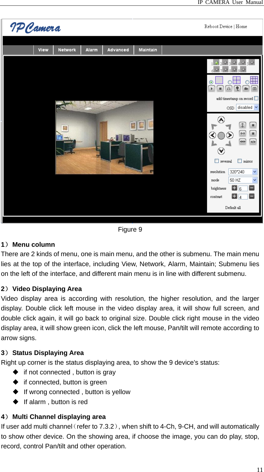 IP CAMERA User Manual  11 Figure 9 1） Menu column There are 2 kinds of menu, one is main menu, and the other is submenu. The main menu lies at the top of the interface, including View, Network, Alarm, Maintain; Submenu lies on the left of the interface, and different main menu is in line with different submenu. 2） Video Displaying Area Video display area is according with resolution, the higher resolution, and the larger display. Double click left mouse in the video display area, it will show full screen, and double click again, it will go back to original size. Double click right mouse in the video display area, it will show green icon, click the left mouse, Pan/tilt will remote according to arrow signs. 3） Status Displaying Area Right up corner is the status displaying area, to show the 9 device’s status:  if not connected , button is gray   if connected, button is green   If wrong connected , button is yellow   If alarm , button is red 4） Multi Channel displaying area If user add multi channel（refer to 7.3.2）, when shift to 4-Ch, 9-CH, and will automatically to show other device. On the showing area, if choose the image, you can do play, stop, record, control Pan/tilt and other operation. 