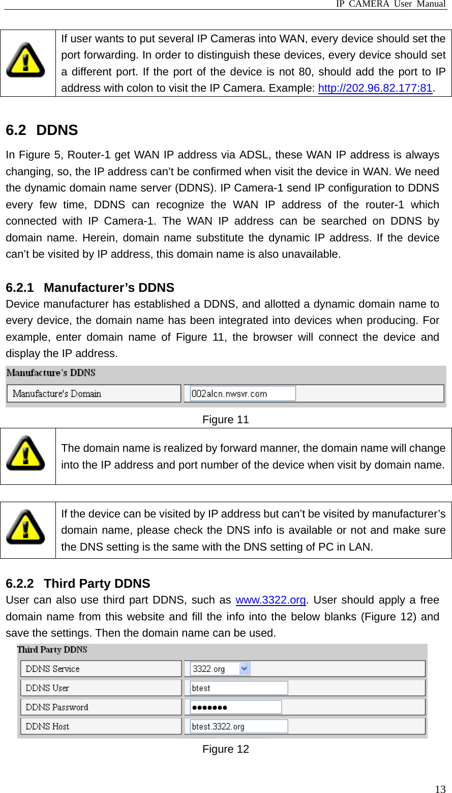 IP CAMERA User Manual  13 If user wants to put several IP Cameras into WAN, every device should set the port forwarding. In order to distinguish these devices, every device should set a different port. If the port of the device is not 80, should add the port to IP address with colon to visit the IP Camera. Example: http://202.96.82.177:81.   6.2 DDNS In Figure 5, Router-1 get WAN IP address via ADSL, these WAN IP address is always changing, so, the IP address can’t be confirmed when visit the device in WAN. We need the dynamic domain name server (DDNS). IP Camera-1 send IP configuration to DDNS every few time, DDNS can recognize the WAN IP address of the router-1 which connected with IP Camera-1. The WAN IP address can be searched on DDNS by domain name. Herein, domain name substitute the dynamic IP address. If the device can’t be visited by IP address, this domain name is also unavailable.  6.2.1 Manufacturer’s DDNS Device manufacturer has established a DDNS, and allotted a dynamic domain name to every device, the domain name has been integrated into devices when producing. For example, enter domain name of Figure 11, the browser will connect the device and display the IP address.  Figure 11  The domain name is realized by forward manner, the domain name will change into the IP address and port number of the device when visit by domain name.  If the device can be visited by IP address but can’t be visited by manufacturer’s domain name, please check the DNS info is available or not and make sure the DNS setting is the same with the DNS setting of PC in LAN.  6.2.2  Third Party DDNS User can also use third part DDNS, such as www.3322.org. User should apply a free domain name from this website and fill the info into the below blanks (Figure 12) and save the settings. Then the domain name can be used.  Figure 12 
