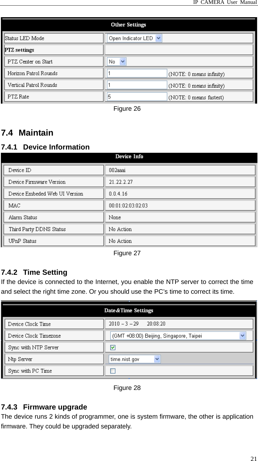 IP CAMERA User Manual  21 Figure 26  7.4 Maintain 7.4.1 Device Information  Figure 27  7.4.2 Time Setting If the device is connected to the Internet, you enable the NTP server to correct the time and select the right time zone. Or you should use the PC’s time to correct its time.  Figure 28  7.4.3 Firmware upgrade  The device runs 2 kinds of programmer, one is system firmware, the other is application firmware. They could be upgraded separately. 