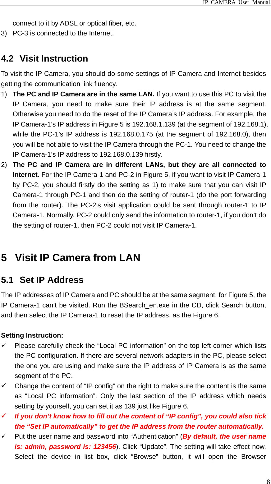 IP CAMERA User Manual  8connect to it by ADSL or optical fiber, etc. 3)  PC-3 is connected to the Internet.  4.2 Visit Instruction To visit the IP Camera, you should do some settings of IP Camera and Internet besides getting the communication link fluency. 1)  The PC and IP Camera are in the same LAN. If you want to use this PC to visit the IP Camera, you need to make sure their IP address is at the same segment. Otherwise you need to do the reset of the IP Camera’s IP address. For example, the IP Camera-1’s IP address in Figure 5 is 192.168.1.139 (at the segment of 192.168.1), while the PC-1’s IP address is 192.168.0.175 (at the segment of 192.168.0), then you will be not able to visit the IP Camera through the PC-1. You need to change the IP Camera-1’s IP address to 192.168.0.139 firstly. 2)  The PC and IP Camera are in different LANs, but they are all connected to Internet. For the IP Camera-1 and PC-2 in Figure 5, if you want to visit IP Camera-1 by PC-2, you should firstly do the setting as 1) to make sure that you can visit IP Camera-1 through PC-1 and then do the setting of router-1 (do the port forwarding from the router). The PC-2’s visit application could be sent through router-1 to IP Camera-1. Normally, PC-2 could only send the information to router-1, if you don’t do the setting of router-1, then PC-2 could not visit IP Camera-1.  5  Visit IP Camera from LAN 5.1  Set IP Address The IP addresses of IP Camera and PC should be at the same segment, for Figure 5, the IP Camera-1 can’t be visited. Run the BSearch_en.exe in the CD, click Search button, and then select the IP Camera-1 to reset the IP address, as the Figure 6.  Setting Instruction: 9  Please carefully check the “Local PC information” on the top left corner which lists the PC configuration. If there are several network adapters in the PC, please select the one you are using and make sure the IP address of IP Camera is as the same segment of the PC. 9  Change the content of “IP config” on the right to make sure the content is the same as “Local PC information”. Only the last section of the IP address which needs setting by yourself, you can set it as 139 just like Figure 6. 9 If you don’t know how to fill out the content of “IP config”, you could also tick the “Set IP automatically” to get the IP address from the router automatically. 9  Put the user name and password into “Authentication” (By default, the user name is: admin, password is: 123456). Click “Update”. The setting will take effect now. Select the device in list box, click “Browse” button, it will open the Browser 