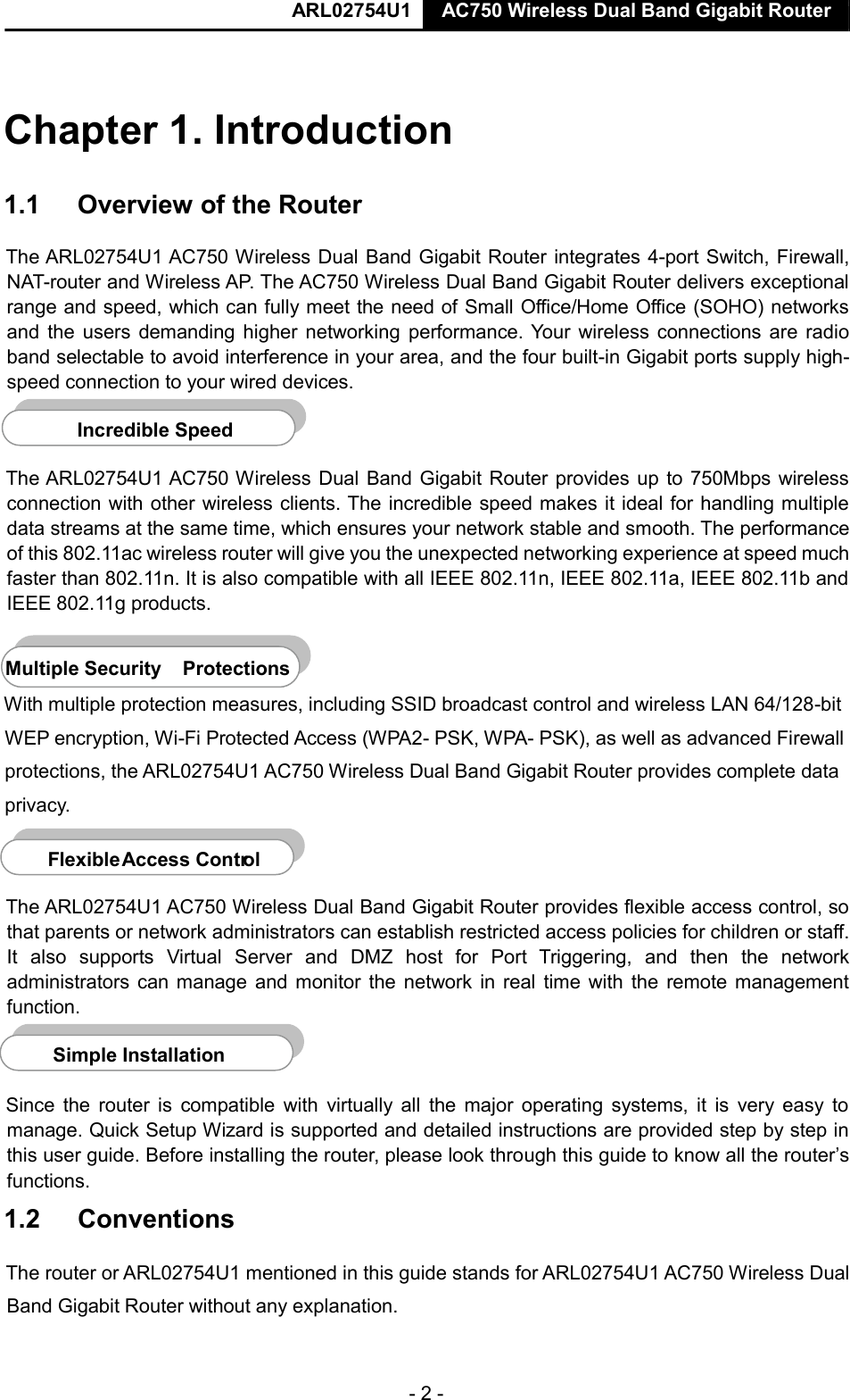  ARL02754U1  AC750 Wireless Dual Band Gigabit Router  - 2 -    Chapter 1. Introduction  1.1  Overview of the Router  The ARL02754U1 AC750 Wireless Dual Band Gigabit Router integrates 4-port Switch, Firewall, NAT-router and Wireless AP. The AC750 Wireless Dual Band Gigabit Router delivers exceptional range and speed, which can fully meet the need of Small Office/Home Office (SOHO) networks and the  users demanding higher networking  performance. Your wireless  connections are radio band selectable to avoid interference in your area, and the four built-in Gigabit ports supply high-speed connection to your wired devices.    The ARL02754U1 AC750 Wireless Dual Band Gigabit Router provides up to 750Mbps wireless connection with other wireless clients. The incredible speed makes it ideal for handling multiple data streams at the same time, which ensures your network stable and smooth. The performance of this 802.11ac wireless router will give you the unexpected networking experience at speed much faster than 802.11n. It is also compatible with all IEEE 802.11n, IEEE 802.11a, IEEE 802.11b and IEEE 802.11g products.  Multiple Security   Protections  With multiple protection measures, including SSID broadcast control and wireless LAN 64/128-bit WEP encryption, Wi-Fi Protected Access (WPA2- PSK, WPA- PSK), as well as advanced Firewall protections, the ARL02754U1 AC750 Wireless Dual Band Gigabit Router provides complete data privacy.    The ARL02754U1 AC750 Wireless Dual Band Gigabit Router provides flexible access control, so that parents or network administrators can establish restricted access policies for children or staff. It  also  supports  Virtual  Server  and  DMZ  host  for  Port  Triggering,  and  then  the  network administrators can manage and monitor the network in real time with the  remote management function.    Since  the router  is  compatible  with virtually all  the major operating  systems, it  is  very  easy to manage. Quick Setup Wizard is supported and detailed instructions are provided step by step in this user guide. Before installing the router, please look through this guide to know all the router’s functions.  1.2  Conventions  The router or ARL02754U1 mentioned in this guide stands for ARL02754U1 AC750 Wireless Dual Band Gigabit Router without any explanation.    Incredible Speed     F lexible   Access Contr ol     Simple Installatio n   