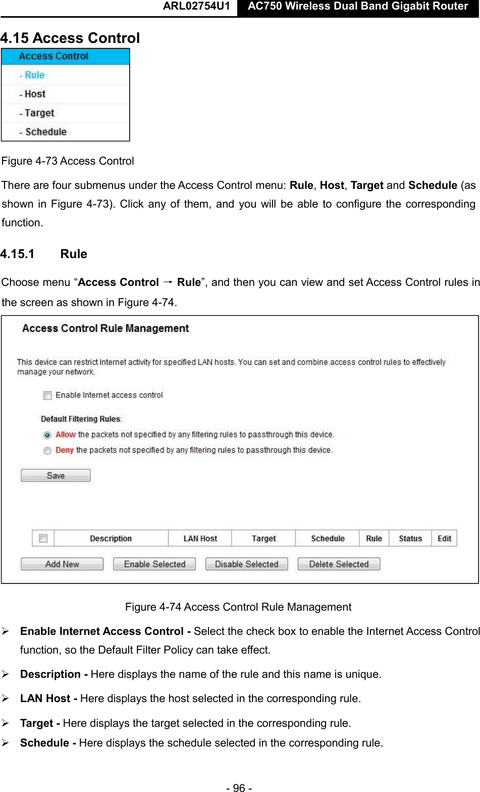  ARL02754U1  AC750 Wireless Dual Band Gigabit Router    - 96 -  4.15 Access Control   Figure 4-73 Access Control  There are four submenus under the Access Control menu: Rule, Host, Target and Schedule (as shown in Figure 4-73). Click any of them, and you will be able to configure the corresponding function.  4.15.1  Rule  Choose menu “Access Control → Rule”, and then you can view and set Access Control rules in the screen as shown in Figure 4-74.    Figure 4-74 Access Control Rule Management   Enable Internet Access Control - Select the check box to enable the Internet Access Control function, so the Default Filter Policy can take effect.    Description - Here displays the name of the rule and this name is unique.    LAN Host - Here displays the host selected in the corresponding rule.    Target - Here displays the target selected in the corresponding rule.    Schedule - Here displays the schedule selected in the corresponding rule.       
