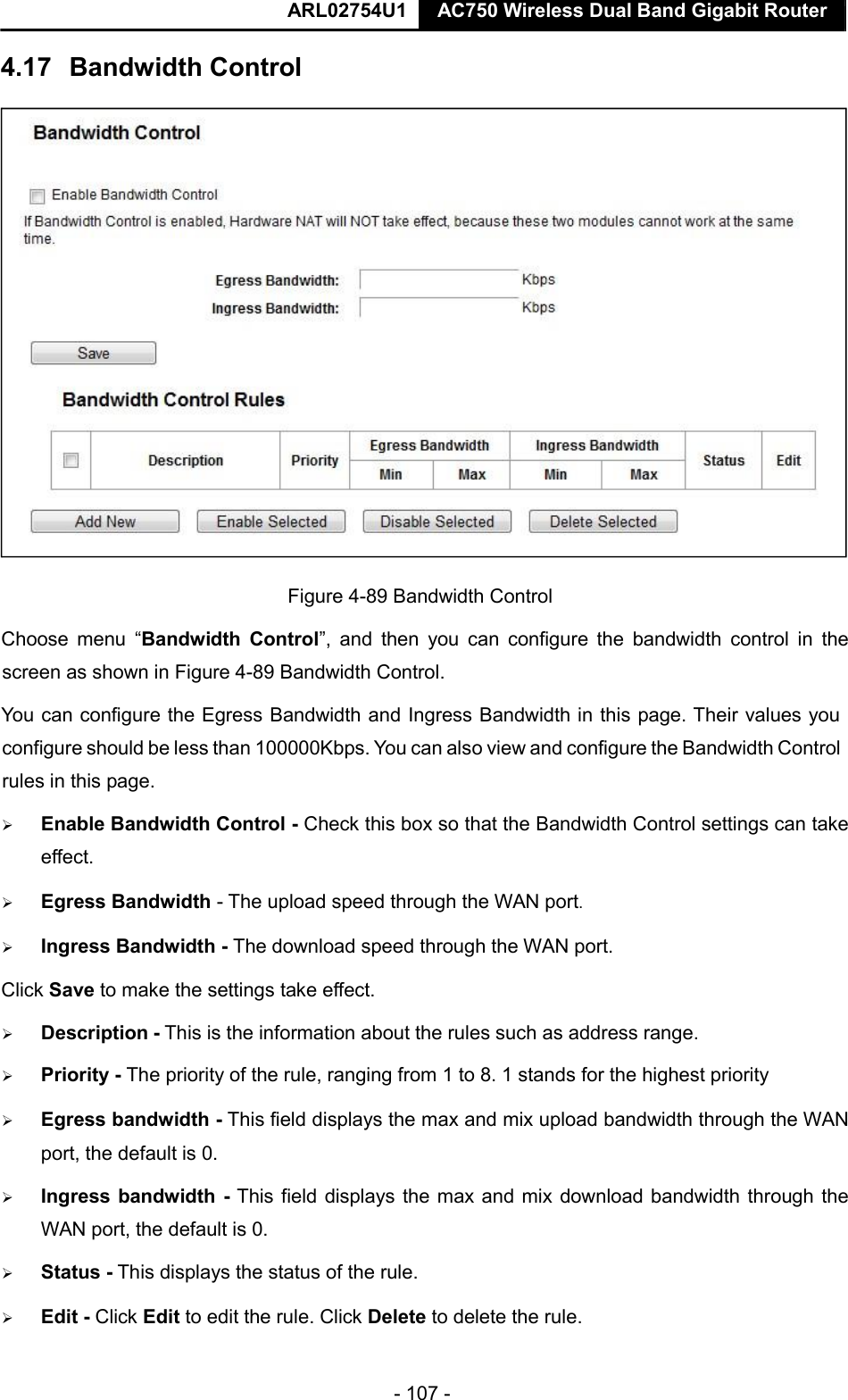  ARL02754U1  AC750 Wireless Dual Band Gigabit Router    - 107 -   Figure 4-89 Bandwidth Control   Choose  menu  “Bandwidth  Control”,  and  then  you  can  configure  the  bandwidth  control  in  the screen as shown in Figure 4-89 Bandwidth Control.   You can configure the Egress Bandwidth and Ingress Bandwidth in this page. Their values you configure should be less than 100000Kbps. You can also view and configure the Bandwidth Control rules in this page.   Enable Bandwidth Control - Check this box so that the Bandwidth Control settings can take effect.   Egress Bandwidth - The upload speed through the WAN port.   Ingress Bandwidth - The download speed through the WAN port.  Click Save to make the settings take effect.   Description - This is the information about the rules such as address range.   Priority - The priority of the rule, ranging from 1 to 8. 1 stands for the highest priority   Egress bandwidth - This field displays the max and mix upload bandwidth through the WAN port, the default is 0.   Ingress bandwidth - This field displays the max and mix download bandwidth through the WAN port, the default is 0.   Status - This displays the status of the rule.   Edit - Click Edit to edit the rule. Click Delete to delete the rule.  4.17   Bandwidth Control    