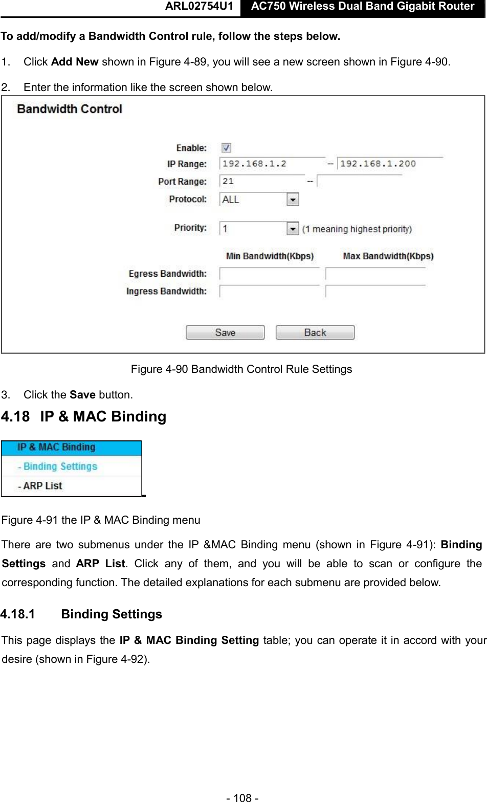  ARL02754U1  AC750 Wireless Dual Band Gigabit Router    - 108 -  To add/modify a Bandwidth Control rule, follow the steps below.  1. Click Add New shown in Figure 4-89, you will see a new screen shown in Figure 4-90.  2. Enter the information like the screen shown below.   3. Click the Save button.   Figure 4-91 the IP &amp; MAC Binding menu  There are two submenus under  the IP &amp;MAC Binding menu (shown in Figure  4-91):  Binding Settings  and  ARP  List.  Click  any  of  them,  and  you  will  be  able  to  scan  or  configure  the corresponding function. The detailed explanations for each submenu are provided below.  4.18.1  Binding Settings  This page displays the IP &amp; MAC Binding Setting table; you can operate it in accord with your desire (shown in Figure 4-92).     Figure 4-90 Bandwidth Control Rule Settings  4.18   IP &amp; MAC Binding    