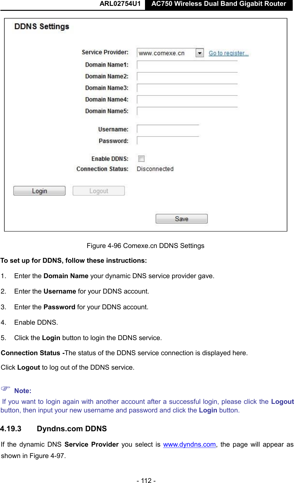  ARL02754U1  AC750 Wireless Dual Band Gigabit Router    - 112 -   Figure 4-96 Comexe.cn DDNS Settings  To set up for DDNS, follow these instructions:  1. Enter the Domain Name your dynamic DNS service provider gave.   2. Enter the Username for your DDNS account.   3. Enter the Password for your DDNS account.   4. Enable DDNS.  5. Click the Login button to login the DDNS service.   Connection Status -The status of the DDNS service connection is displayed here.  Click Logout to log out of the DDNS service.    Note:   If you want to login again with another account after a successful login, please click the Logout button, then input your new username and password and click the Login button.  4.19.3  Dyndns.com DDNS  If the dynamic DNS  Service  Provider you select is www.dyndns.com, the page  will appear as shown in Figure 4-97.    