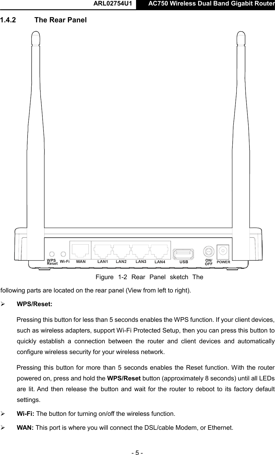  ARL02754U1  AC750 Wireless Dual Band Gigabit Router    - 5 -  1.4.2  The Rear Panel    Figure  1-2  Rear  Panel  sketch  The following parts are located on the rear panel (View from left to right).   WPS/Reset:   Pressing this button for less than 5 seconds enables the WPS function. If your client devices, such as wireless adapters, support Wi-Fi Protected Setup, then you can press this button to quickly  establish  a  connection  between  the  router  and  client  devices  and  automatically configure wireless security for your wireless network.   Pressing this button for more than 5 seconds enables the Reset function. With the router powered on, press and hold the WPS/Reset button (approximately 8 seconds) until all LEDs are lit. And  then release the button and wait for the router to reboot to its factory default settings.   Wi-Fi: The button for turning on/off the wireless function.   WAN: This port is where you will connect the DSL/cable Modem, or Ethernet.  