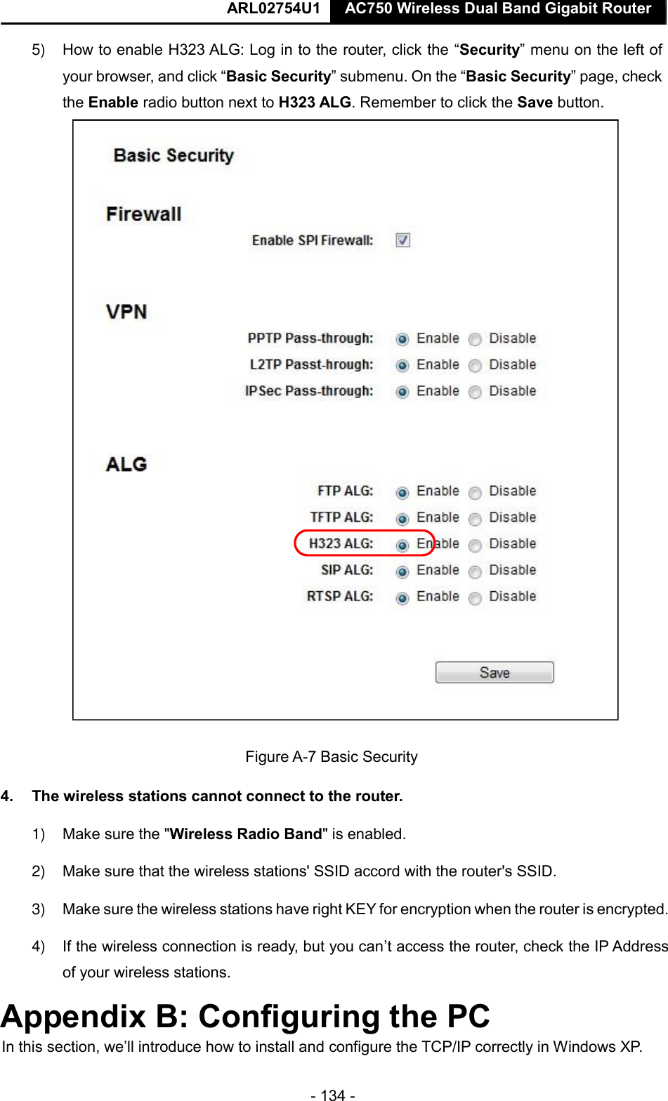  ARL02754U1  AC750 Wireless Dual Band Gigabit Router    - 134 -  5) How to enable H323 ALG: Log in to the router, click the “Security” menu on the left of your browser, and click “Basic Security” submenu. On the “Basic Security” page, check the Enable radio button next to H323 ALG. Remember to click the Save button.   Figure A-7 Basic Security  4.  The wireless stations cannot connect to the router.  1) Make sure the &quot;Wireless Radio Band&quot; is enabled.  2) Make sure that the wireless stations&apos; SSID accord with the router&apos;s SSID.  3) Make sure the wireless stations have right KEY for encryption when the router is encrypted.  4) If the wireless connection is ready, but you can’t access the router, check the IP Address of your wireless stations.  Appendix B: Configuring the PC  In this section, we’ll introduce how to install and configure the TCP/IP correctly in Windows XP.        
