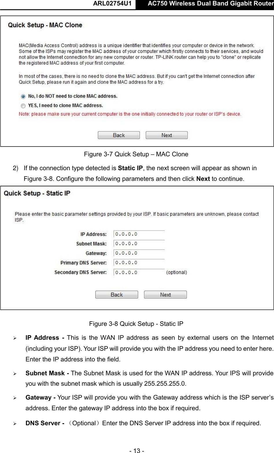  ARL02754U1  AC750 Wireless Dual Band Gigabit Router    - 13 -   Figure 3-7 Quick Setup – MAC Clone  2) If the connection type detected is Static IP, the next screen will appear as shown in Figure 3-8. Configure the following parameters and then click Next to continue.   Figure 3-8 Quick Setup - Static IP   IP Address  -  This  is  the  WAN  IP  address as  seen  by  external  users on  the  Internet (including your ISP). Your ISP will provide you with the IP address you need to enter here. Enter the IP address into the field.   Subnet Mask - The Subnet Mask is used for the WAN IP address. Your IPS will provide you with the subnet mask which is usually 255.255.255.0.   Gateway - Your ISP will provide you with the Gateway address which is the ISP server’s address. Enter the gateway IP address into the box if required.   DNS Server - （Optional）Enter the DNS Server IP address into the box if required.       