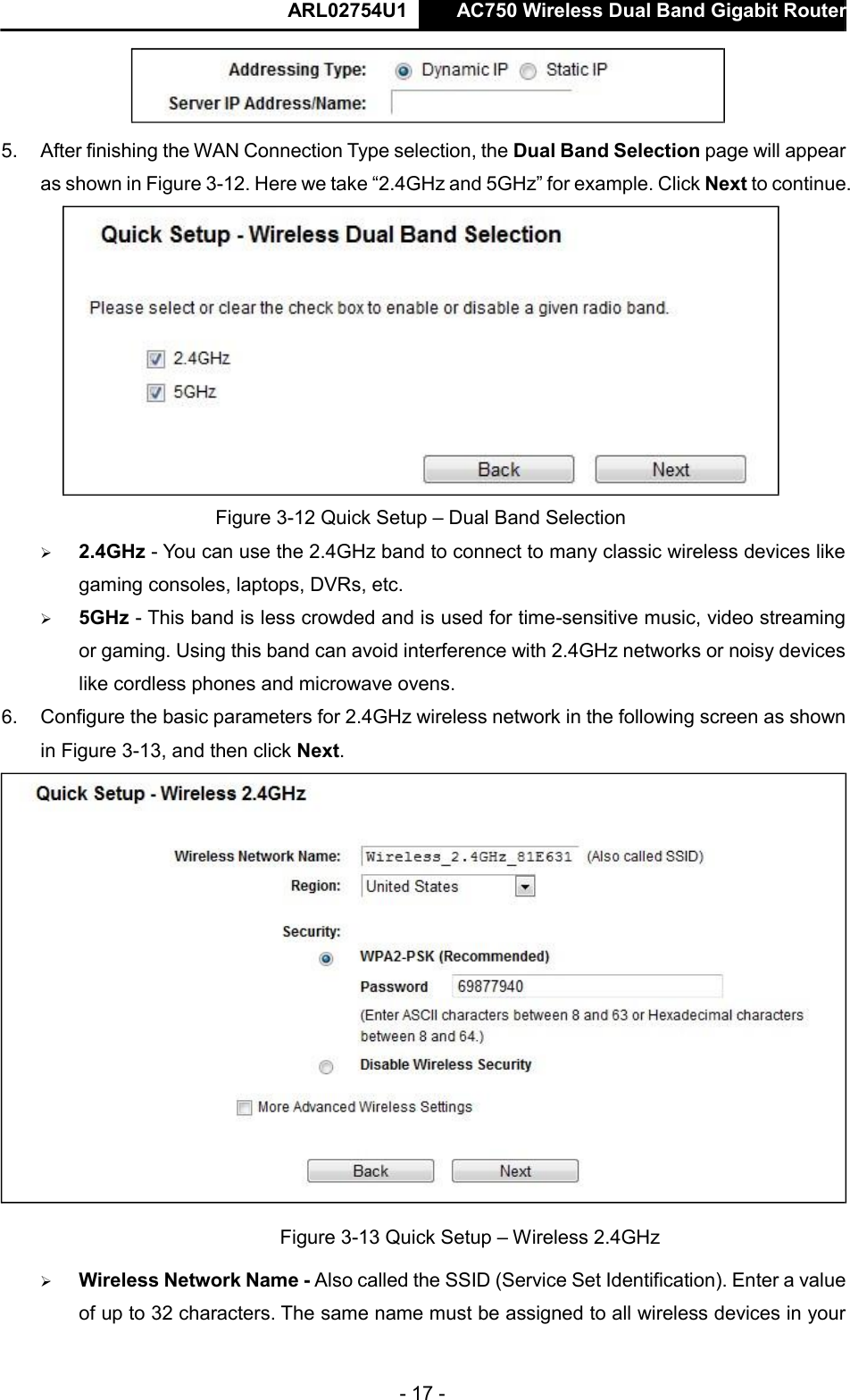  ARL02754U1  AC750 Wireless Dual Band Gigabit Router    - 17 -    5. After finishing the WAN Connection Type selection, the Dual Band Selection page will appear as shown in Figure 3-12. Here we take “2.4GHz and 5GHz” for example. Click Next to continue.   Figure 3-12 Quick Setup – Dual Band Selection   2.4GHz - You can use the 2.4GHz band to connect to many classic wireless devices like gaming consoles, laptops, DVRs, etc.   5GHz - This band is less crowded and is used for time-sensitive music, video streaming or gaming. Using this band can avoid interference with 2.4GHz networks or noisy devices like cordless phones and microwave ovens.   6. Configure the basic parameters for 2.4GHz wireless network in the following screen as shown in Figure 3-13, and then click Next.   Figure 3-13 Quick Setup – Wireless 2.4GHz   Wireless Network Name - Also called the SSID (Service Set Identification). Enter a value of up to 32 characters. The same name must be assigned to all wireless devices in your     
