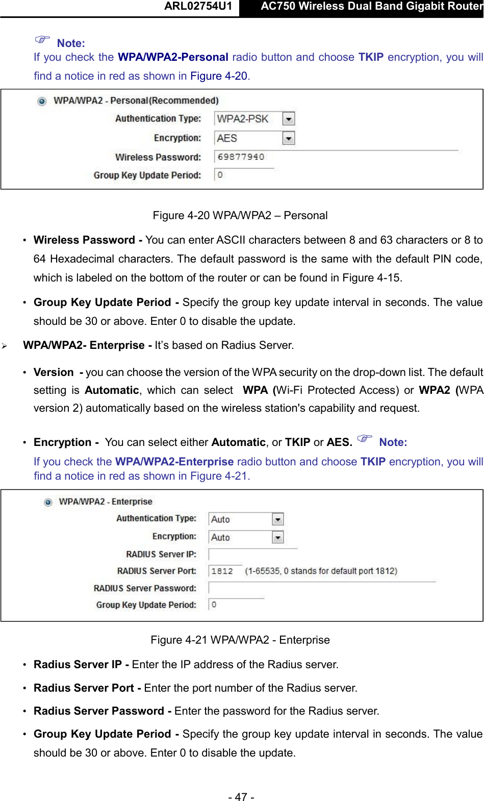  ARL02754U1  AC750 Wireless Dual Band Gigabit Router    - 47 -   Note:   If you check the WPA/WPA2-Personal radio button and choose TKIP encryption, you will find a notice in red as shown in Figure 4-20.   Figure 4-20 WPA/WPA2 – Personal  • Wireless Password - You can enter ASCII characters between 8 and 63 characters or 8 to 64 Hexadecimal characters. The default password is the same with the default PIN code, which is labeled on the bottom of the router or can be found in Figure 4-15.  • Group Key Update Period - Specify the group key update interval in seconds. The value should be 30 or above. Enter 0 to disable the update.   WPA/WPA2- Enterprise - It’s based on Radius Server.  • Version - you can choose the version of the WPA security on the drop-down list. The default setting  is  Automatic,  which  can  select WPA  (Wi-Fi  Protected Access)  or  WPA2  (WPA version 2) automatically based on the wireless station&apos;s capability and request.  • Encryption - You can select either Automatic, or TKIP or AES.  Note:  If you check the WPA/WPA2-Enterprise radio button and choose TKIP encryption, you will find a notice in red as shown in Figure 4-21.   Figure 4-21 WPA/WPA2 - Enterprise  • Radius Server IP - Enter the IP address of the Radius server.  • Radius Server Port - Enter the port number of the Radius server.  • Radius Server Password - Enter the password for the Radius server.  • Group Key Update Period - Specify the group key update interval in seconds. The value should be 30 or above. Enter 0 to disable the update.      