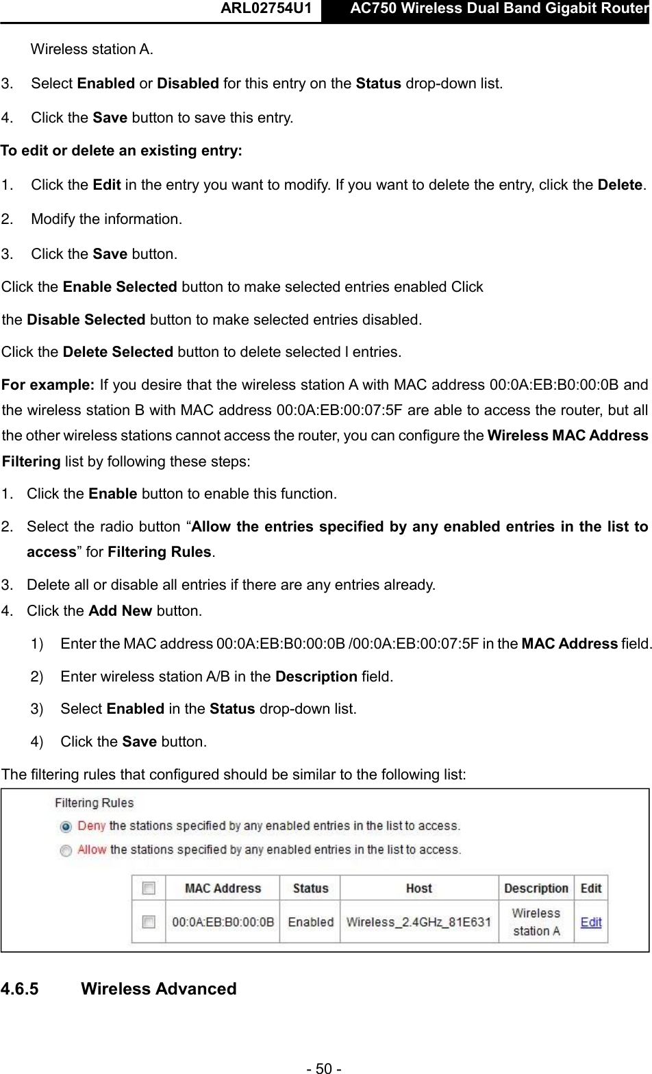  ARL02754U1  AC750 Wireless Dual Band Gigabit Router    - 50 -  Wireless station A.  3. Select Enabled or Disabled for this entry on the Status drop-down list.  4. Click the Save button to save this entry.  To edit or delete an existing entry:  1. Click the Edit in the entry you want to modify. If you want to delete the entry, click the Delete.  2. Modify the information.   3. Click the Save button.  Click the Enable Selected button to make selected entries enabled Click the Disable Selected button to make selected entries disabled.  Click the Delete Selected button to delete selected l entries.  For example: If you desire that the wireless station A with MAC address 00:0A:EB:B0:00:0B and the wireless station B with MAC address 00:0A:EB:00:07:5F are able to access the router, but all the other wireless stations cannot access the router, you can configure the Wireless MAC Address Filtering list by following these steps:  1. Click the Enable button to enable this function.  2. Select the radio button “Allow the entries specified by any enabled entries in the list to access” for Filtering Rules.  3. Delete all or disable all entries if there are any entries already.  4. Click the Add New button.   1) Enter the MAC address 00:0A:EB:B0:00:0B /00:0A:EB:00:07:5F in the MAC Address field.  2) Enter wireless station A/B in the Description field.  3) Select Enabled in the Status drop-down list.  4) Click the Save button.  The filtering rules that configured should be similar to the following list:     4.6.5   Wireless Advanced  