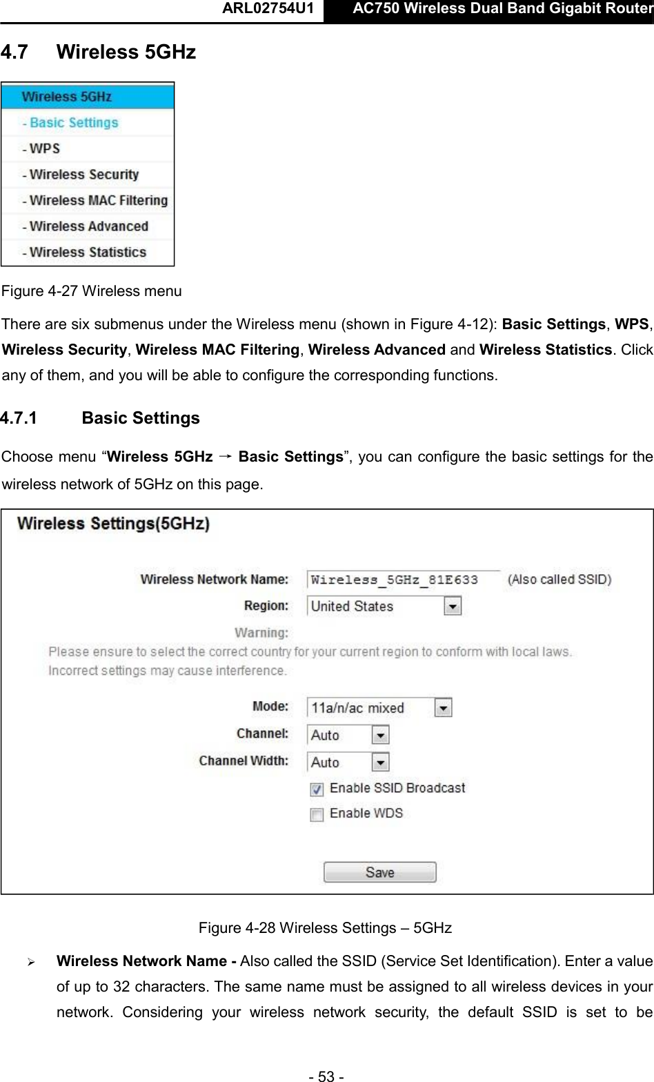  ARL02754U1  AC750 Wireless Dual Band Gigabit Router    - 53 -   Figure 4-27 Wireless menu  There are six submenus under the Wireless menu (shown in Figure 4-12): Basic Settings, WPS, Wireless Security, Wireless MAC Filtering, Wireless Advanced and Wireless Statistics. Click any of them, and you will be able to configure the corresponding functions.   4.7.1  Basic Settings  Choose menu “Wireless 5GHz → Basic Settings”, you can configure the basic settings for the wireless network of 5GHz on this page.   Figure 4-28 Wireless Settings – 5GHz   Wireless Network Name - Also called the SSID (Service Set Identification). Enter a value of up to 32 characters. The same name must be assigned to all wireless devices in your network.  Considering  your  wireless  network  security,  the  default  SSID  is  set  to  be 4.7   Wireless 5GHz      