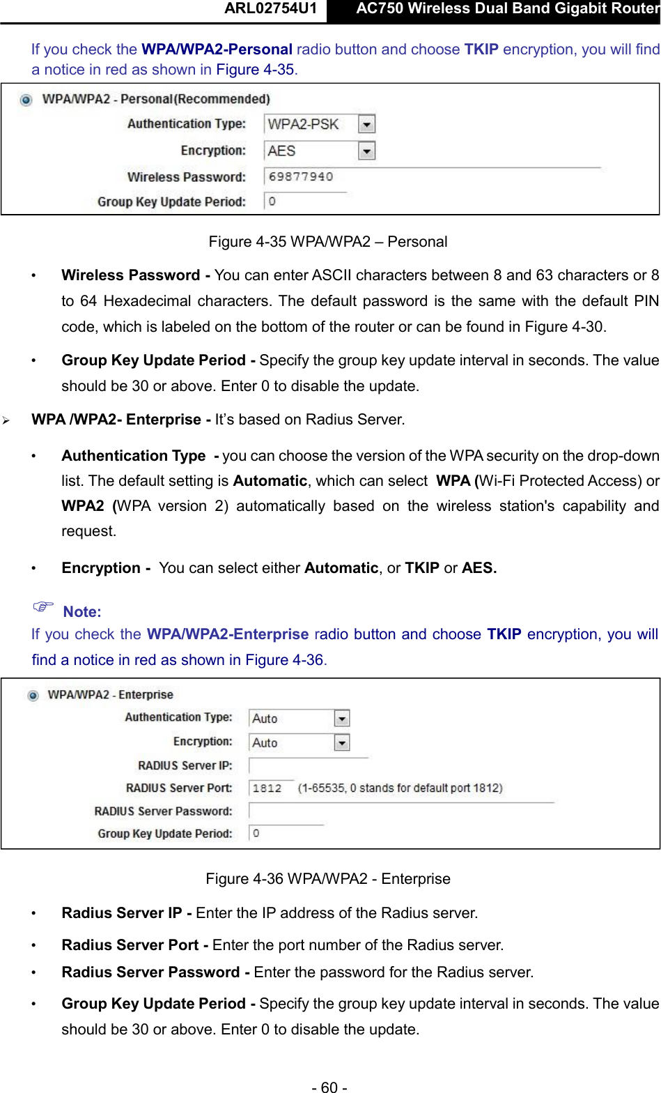  ARL02754U1  AC750 Wireless Dual Band Gigabit Router    - 60 -  If you check the WPA/WPA2-Personal radio button and choose TKIP encryption, you will find a notice in red as shown in Figure 4-35.   Figure 4-35 WPA/WPA2 – Personal  • Wireless Password - You can enter ASCII characters between 8 and 63 characters or 8 to 64 Hexadecimal characters. The default password is the same with the default PIN code, which is labeled on the bottom of the router or can be found in Figure 4-30.  • Group Key Update Period - Specify the group key update interval in seconds. The value should be 30 or above. Enter 0 to disable the update.   WPA /WPA2- Enterprise - It’s based on Radius Server.  • Authentication Type - you can choose the version of the WPA security on the drop-down list. The default setting is Automatic, which can select WPA (Wi-Fi Protected Access) or WPA2  (WPA  version  2)  automatically  based  on  the  wireless  station&apos;s  capability  and request.  • Encryption - You can select either Automatic, or TKIP or AES.   Note:  If you check the WPA/WPA2-Enterprise radio button and choose TKIP encryption, you will find a notice in red as shown in Figure 4-36.   Figure 4-36 WPA/WPA2 - Enterprise  • Radius Server IP - Enter the IP address of the Radius server.  • Radius Server Port - Enter the port number of the Radius server.  • Radius Server Password - Enter the password for the Radius server.  • Group Key Update Period - Specify the group key update interval in seconds. The value should be 30 or above. Enter 0 to disable the update.      