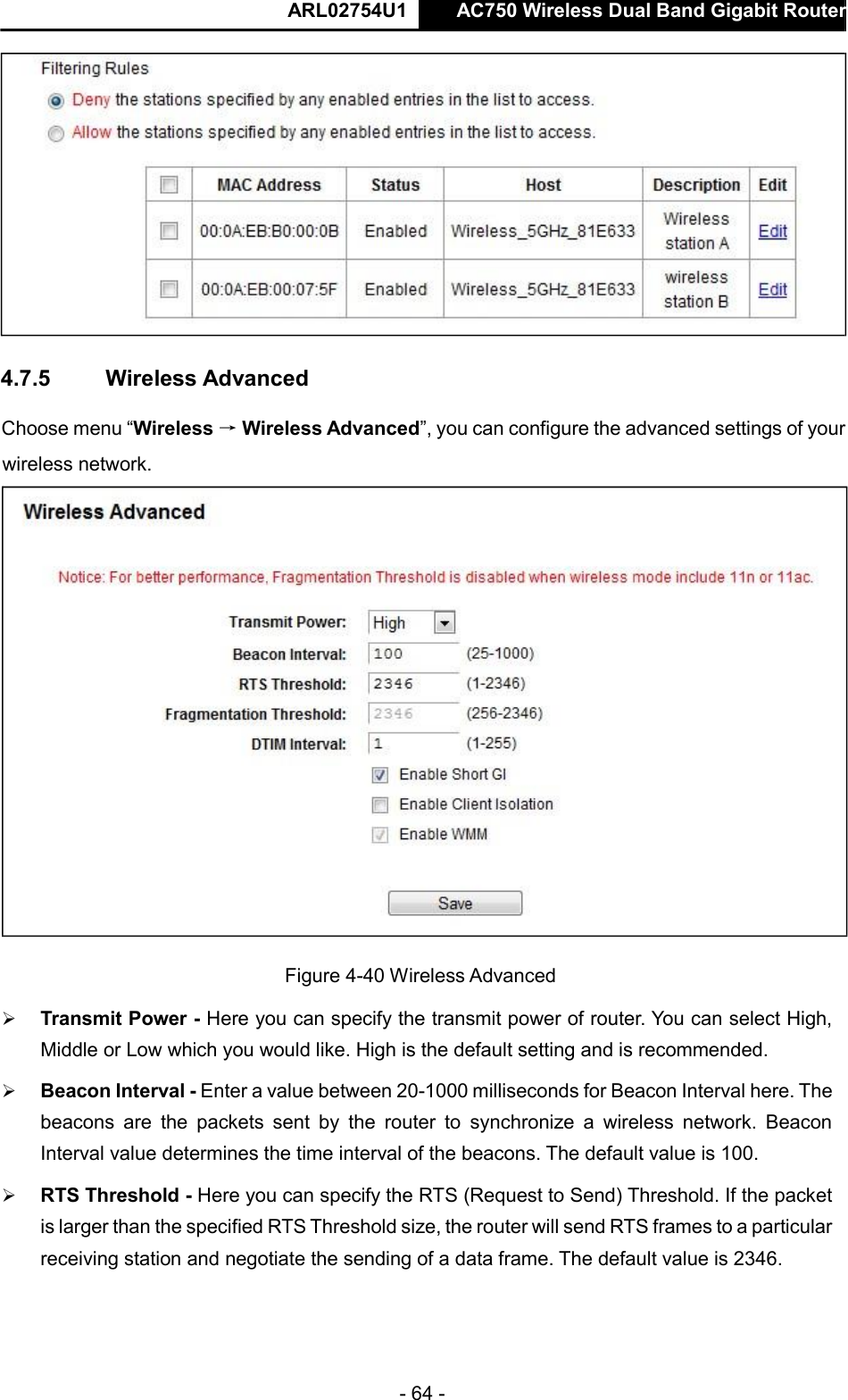  ARL02754U1  AC750 Wireless Dual Band Gigabit Router    - 64 -   Choose menu “Wireless → Wireless Advanced”, you can configure the advanced settings of your wireless network.   Figure 4-40 Wireless Advanced   Transmit Power - Here you can specify the transmit power of router. You can select High, Middle or Low which you would like. High is the default setting and is recommended.   Beacon Interval - Enter a value between 20-1000 milliseconds for Beacon Interval here. The beacons  are  the  packets  sent  by  the  router  to  synchronize  a  wireless  network.  Beacon Interval value determines the time interval of the beacons. The default value is 100.    RTS Threshold - Here you can specify the RTS (Request to Send) Threshold. If the packet is larger than the specified RTS Threshold size, the router will send RTS frames to a particular receiving station and negotiate the sending of a data frame. The default value is 2346.     4.7.5   Wireless Advanced    