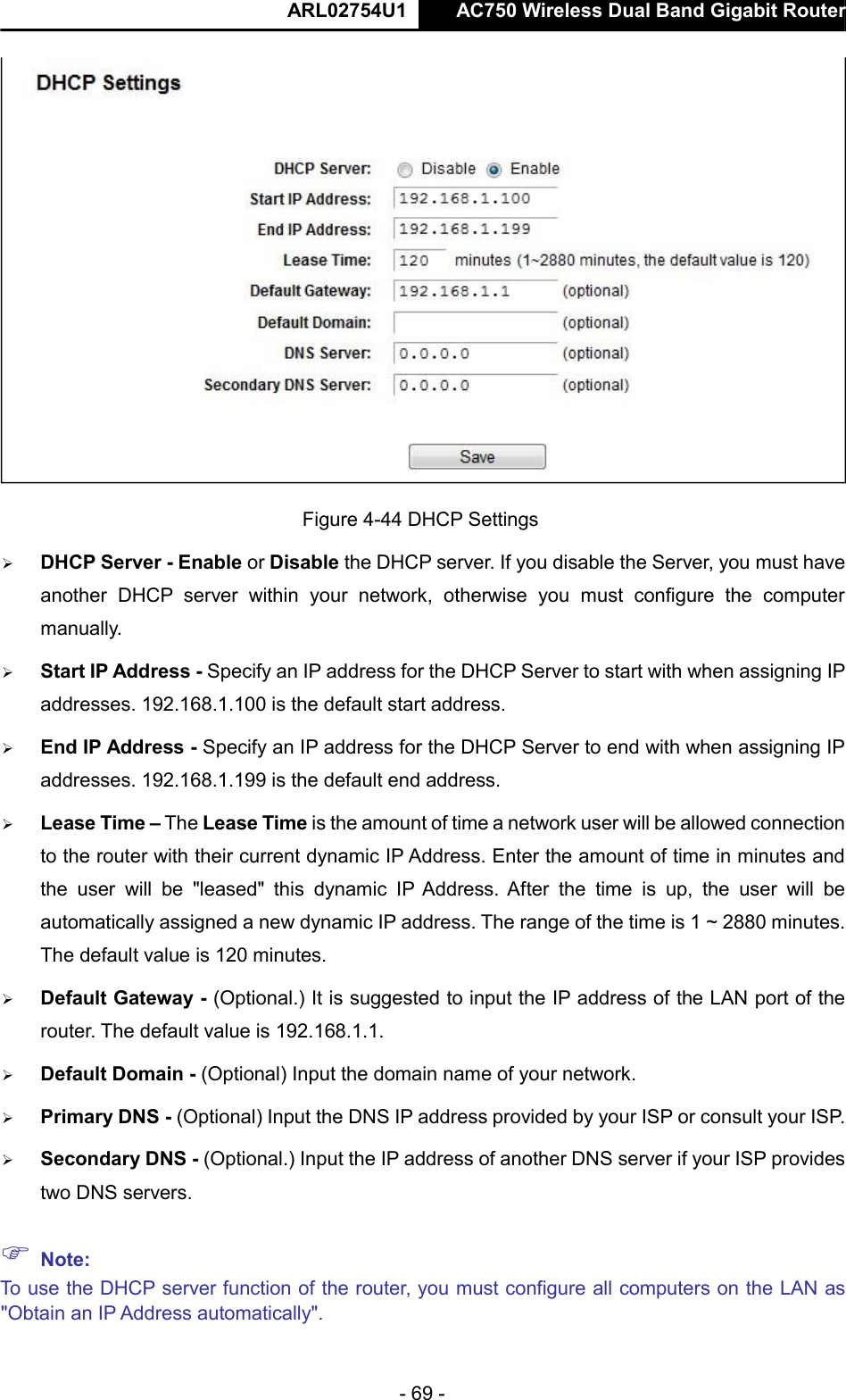  ARL02754U1  AC750 Wireless Dual Band Gigabit Router    - 69 -   Figure 4-44 DHCP Settings   DHCP Server - Enable or Disable the DHCP server. If you disable the Server, you must have another  DHCP  server  within  your  network,  otherwise  you  must  configure  the  computer manually.   Start IP Address - Specify an IP address for the DHCP Server to start with when assigning IP addresses. 192.168.1.100 is the default start address.   End IP Address - Specify an IP address for the DHCP Server to end with when assigning IP addresses. 192.168.1.199 is the default end address.   Lease Time – The Lease Time is the amount of time a network user will be allowed connection to the router with their current dynamic IP Address. Enter the amount of time in minutes and the  user  will  be  &quot;leased&quot;  this  dynamic  IP Address. After  the  time  is  up,  the  user  will  be automatically assigned a new dynamic IP address. The range of the time is 1 ~ 2880 minutes. The default value is 120 minutes.   Default Gateway - (Optional.) It is suggested to input the IP address of the LAN port of the router. The default value is 192.168.1.1.   Default Domain - (Optional) Input the domain name of your network.   Primary DNS - (Optional) Input the DNS IP address provided by your ISP or consult your ISP.   Secondary DNS - (Optional.) Input the IP address of another DNS server if your ISP provides two DNS servers.   Note:  To use the DHCP server function of the router, you must configure all computers on the LAN as &quot;Obtain an IP Address automatically&quot;.    