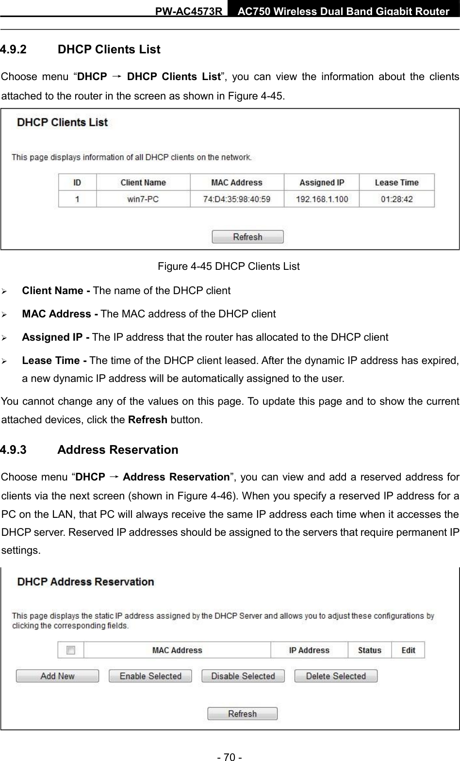  - 70 -  PW - AC4573R   AC750 Wireless Dual Band Gigabit Router     4.9.2  DHCP Clients List  Choose  menu  “DHCP  →  DHCP  Clients  List”,  you  can  view  the  information  about  the  clients attached to the router in the screen as shown in Figure 4-45.    Client Name - The name of the DHCP client    MAC Address - The MAC address of the DHCP client    Assigned IP - The IP address that the router has allocated to the DHCP client   Lease Time - The time of the DHCP client leased. After the dynamic IP address has expired, a new dynamic IP address will be automatically assigned to the user.    You cannot change any of the values on this page. To update this page and to show the current attached devices, click the Refresh button.  4.9.3  Address Reservation  Choose menu “DHCP → Address Reservation”, you can view and add a reserved address for clients via the next screen (shown in Figure 4-46). When you specify a reserved IP address for a PC on the LAN, that PC will always receive the same IP address each time when it accesses the DHCP server. Reserved IP addresses should be assigned to the servers that require permanent IP settings.      Figure 4-45 DHCP Clients List    