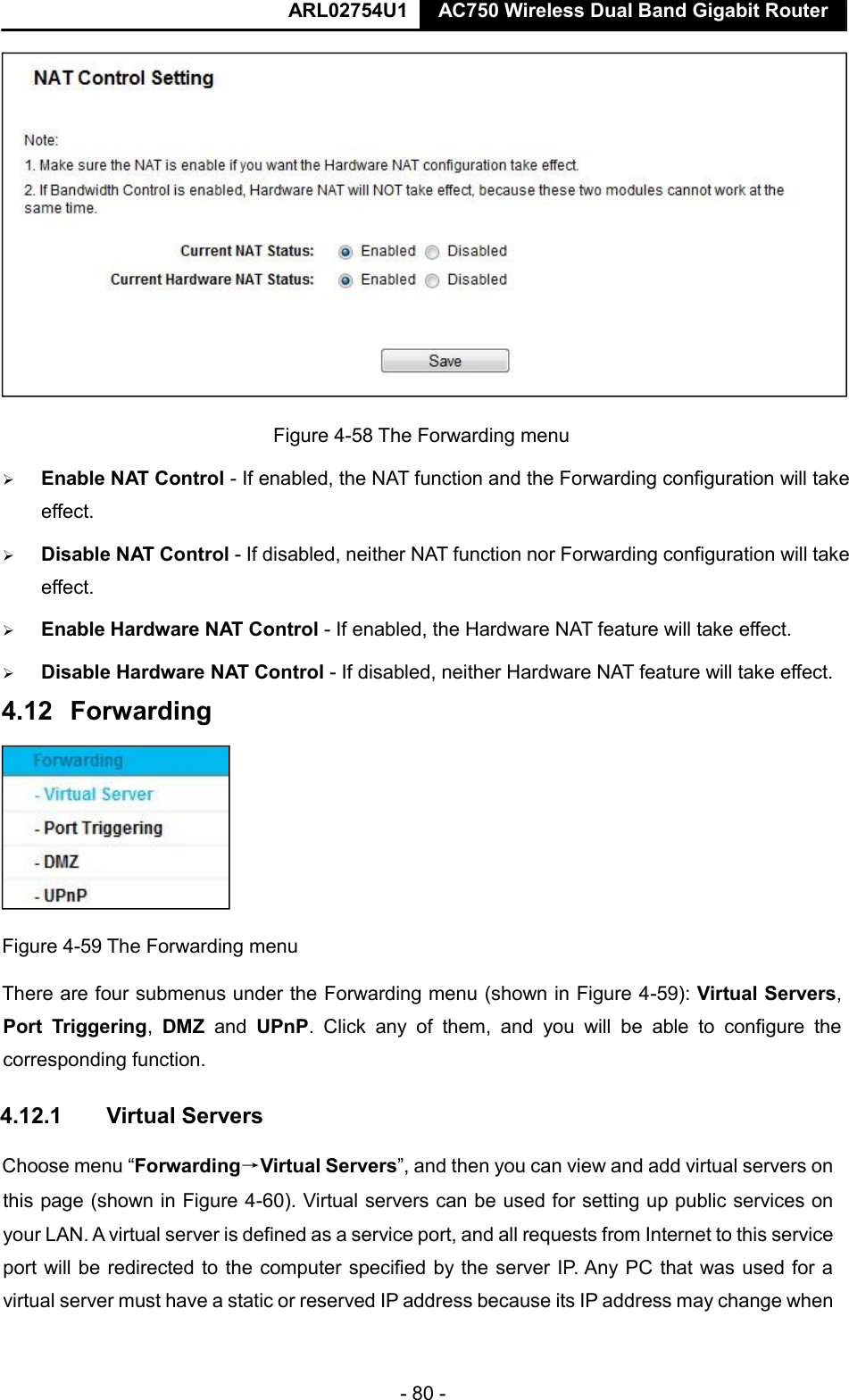  ARL02754U1  AC750 Wireless Dual Band Gigabit Router    - 80 -   Figure 4-58 The Forwarding menu   Enable NAT Control - If enabled, the NAT function and the Forwarding configuration will take effect.    Disable NAT Control - If disabled, neither NAT function nor Forwarding configuration will take effect.    Enable Hardware NAT Control - If enabled, the Hardware NAT feature will take effect.    Disable Hardware NAT Control - If disabled, neither Hardware NAT feature will take effect.    Figure 4-59 The Forwarding menu  There are four submenus under the Forwarding menu (shown in Figure 4-59): Virtual Servers, Port  Triggering,  DMZ  and  UPnP.  Click  any  of  them,  and  you  will  be  able  to  configure  the corresponding function.  4.12.1  Virtual Servers  Choose menu “Forwarding→Virtual Servers”, and then you can view and add virtual servers on this page (shown in Figure 4-60). Virtual servers can be used for setting up public services on your LAN. A virtual server is defined as a service port, and all requests from Internet to this service port will be redirected to the computer specified by the server IP. Any PC that was used for a virtual server must have a static or reserved IP address because its IP address may change when   4.12   Forwarding    
