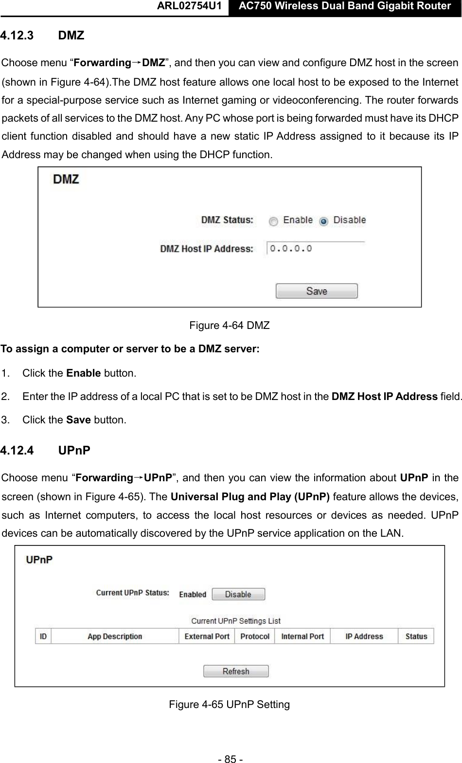  ARL02754U1  AC750 Wireless Dual Band Gigabit Router    - 85 -  4.12.3  DMZ  Choose menu “Forwarding→DMZ”, and then you can view and configure DMZ host in the screen (shown in Figure 4-64).The DMZ host feature allows one local host to be exposed to the Internet for a special-purpose service such as Internet gaming or videoconferencing. The router forwards packets of all services to the DMZ host. Any PC whose port is being forwarded must have its DHCP client function disabled and should have a new static IP Address assigned to it because its IP Address may be changed when using the DHCP function.   Figure 4-64 DMZ  To assign a computer or server to be a DMZ server:   1. Click the Enable button.   2. Enter the IP address of a local PC that is set to be DMZ host in the DMZ Host IP Address field.   3. Click the Save button.   4.12.4  UPnP  Choose menu “Forwarding→UPnP”, and then you can view the information about UPnP in the screen (shown in Figure 4-65). The Universal Plug and Play (UPnP) feature allows the devices, such  as  Internet  computers,  to  access  the  local  host  resources  or  devices  as  needed.  UPnP devices can be automatically discovered by the UPnP service application on the LAN.   Figure 4-65 UPnP Setting      