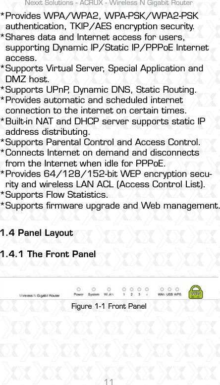 Nexxt Solutions - ACRUX - Wireless N Gigabit Router111.4 Panel Layout1.4.1 The Front PanelProvides WPA/WPA2, WPA-PSK/WPA2-PSK authentication, TKIP/AES encryption security.Shares data and Internet access for users, supporting Dynamic IP/Static IP/PPPoE Internet access.Supports Virtual Server, Special Application and DMZ host.Supports UPnP, Dynamic DNS, Static Routing.Provides automatic and scheduled internet connection to the internet on certain times. Built-in NAT and DHCP server supports static IP address distributing.Supports Parental Control and Access Control.Connects Internet on demand and disconnects from the Internet when idle for PPPoE.Provides 64/128/152-bit WEP encryption secu-rity and wireless LAN ACL (Access Control List).Supports Flow Statistics.Supports ﬁrmware upgrade and Web management.Figure 1-1 Front Panel***********