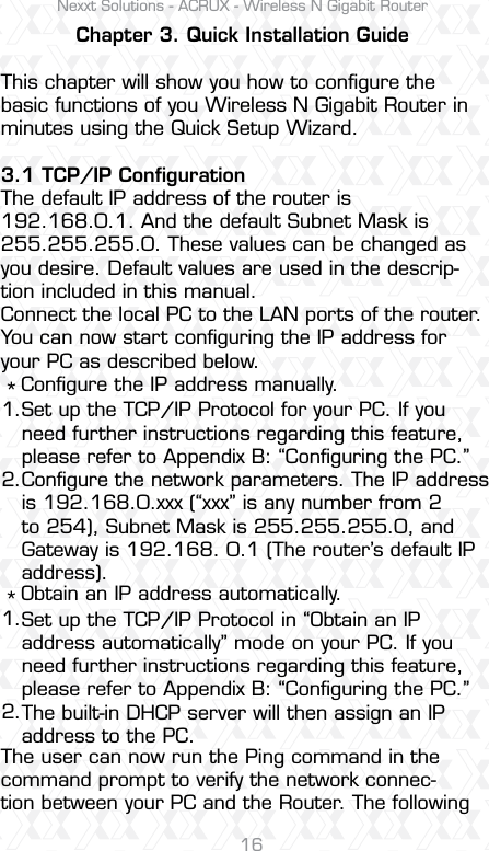Nexxt Solutions - ACRUX - Wireless N Gigabit Router16Chapter 3. Quick Installation GuideThis chapter will show you how to conﬁgure the basic functions of you Wireless N Gigabit Router in minutes using the Quick Setup Wizard.3.1 TCP/IP ConﬁgurationThe default IP address of the router is 192.168.0.1. And the default Subnet Mask is 255.255.255.0. These values can be changed as you desire. Default values are used in the descrip-tion included in this manual.Connect the local PC to the LAN ports of the router. You can now start conﬁguring the IP address for your PC as described below.   Conﬁgure the IP address manually.   Obtain an IP address automatically.The user can now run the Ping command in the command prompt to verify the network connec-tion between your PC and the Router. The following Set up the TCP/IP Protocol for your PC. If you need further instructions regarding this feature, please refer to Appendix B: “Conﬁguring the PC.”Conﬁgure the network parameters. The IP address is 192.168.0.xxx (“xxx” is any number from 2 to 254), Subnet Mask is 255.255.255.0, and Gateway is 192.168. 0.1 (The router’s default IP address).Set up the TCP/IP Protocol in “Obtain an IP address automatically” mode on your PC. If you need further instructions regarding this feature, please refer to Appendix B: “Conﬁguring the PC.”The built-in DHCP server will then assign an IP address to the PC.1.2.1.2.**