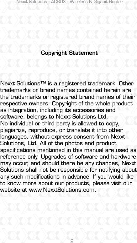 Nexxt Solutions - ACRUX - Wireless N Gigabit Router2Copyright StatementNexxt Solutions™ is a registered trademark. Other trademarks or brand names contained herein are the trademarks or registered brand names of their respective owners. Copyright of the whole product as integration, including its accessories and software, belongs to Nexxt Solutions Ltd. No individual or third party is allowed to copy, plagiarize, reproduce, or translate it into other languages, without express consent from Nexxt Solutions, Ltd. All of the photos and product speciﬁcations mentioned in this manual are used as reference only. Upgrades of software and hardware may occur, and should there be any changes, Nexxt Solutions shall not be responsible for notifying about any such modiﬁcations in advance. If you would like to know more about our products, please visit our website at www.NexxtSolutions.com.