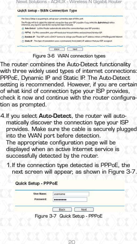 Nexxt Solutions - ACRUX - Wireless N Gigabit Router20Figure 3-6  WAN connection typesFigure 3-7  Quick Setup - PPPoEThe router combines the Auto-Detect functionality with three widely used types of internet connections: PPPoE, Dynamic IP and Static IP. The Auto-Detect setting is recommended. However, if you are certain of what kind of connection type your ISP provides, check it now and continue with the router conﬁgura-tion as prompted.If you select Auto-Detect, the router will auto-matically discover the connection type your ISP provides. Make sure the cable is securely plugged into the WAN port before detection. The appropriate conﬁguration page will be displayed when an active Internet service is successfully detected by the router.If the connection type detected is PPPoE, the next screen will appear, as shown in Figure 3-7.4.1.