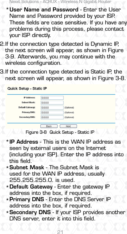 Nexxt Solutions - ACRUX - Wireless N Gigabit Router21IP Address - This is the WAN IP address as seen by external users on the Internet (including your ISP). Enter the IP address into this ﬁeld.Subnet Mask - The Subnet Mask is used for the WAN IP address, usually 255.255.255.0. is used. Default Gateway - Enter the gateway IP address into the box, if required.Primary DNS - Enter the DNS Server IP address into the box, if required.Secondary DNS - If your ISP provides another DNS server, enter it into this ﬁeld.User Name and Password - Enter the User Name and Password provided by your ISP. These ﬁelds are case sensitive. If you have any problems during this process, please contact your ISP directly.If the connection type detected is Dynamic IP, the next screen will appear, as shown in Figure 3-9. Afterwards, you may continue with the wireless conﬁguration.If the connection type detected is Static IP, the next screen will appear, as shown in Figure 3-8.2.******3.Figure 3-8  Quick Setup - Static IP
