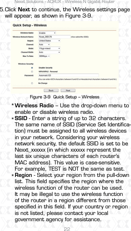 Nexxt Solutions - ACRUX - Wireless N Gigabit Router22Wireless Radio – Use the drop-down menu to enable or disable wireless radio. SSID - Enter a string of up to 32 characters. The same name of SSID (Service Set Identiﬁca-tion) must be assigned to all wireless devices in your network. Considering your wireless network security, the default SSID is set to be Nexxt_xxxxxx (in which xxxxxx represent the last six unique characters of each router’s MAC address). This value is case-sensitive. For example, TEST is NOT the same as test.Region - Select your region from the pull-down list. This ﬁeld speciﬁes the region where the wireless function of the router can be used. It may be illegal to use the wireless function of the router in a region different from those speciﬁed in this ﬁeld. If your country or region is not listed, please contact your local government agency for assistance.***Figure 3-9  Quick Setup – WirelessClick Next to continue, the Wireless settings page will appear, as shown in Figure 3-9.5.