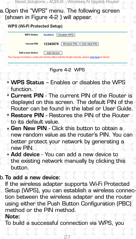 Nexxt Solutions - ACRUX - Wireless N Gigabit Router27Open the “WPS” menu. The following screen (shown in Figure 4-2 ) will appear.To add a new device:If the wireless adapter supports Wi-Fi Protected Setup (WPS), you can establish a wireless connec-tion between the wireless adapter and the router using either the Push Button Conﬁguration (PBC) method or the PIN method.Note:To build a successful connection via WPS, youWPS Status – Enables or disables the WPS function. Current PIN - The current PIN of the Router is displayed on this screen. The default PIN of the Router can be found in the label or User Guide. Restore PIN - Restores the PIN of the Router to its default value. Gen New PIN - Click this button to obtain a new random value as the router’s PIN. You can better protect your network by generating a new PIN. Add device - You can add a new device to the existing network manually by clicking this button. a.b.*****Figure 4-2  WPS