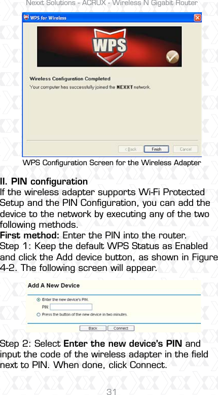 Nexxt Solutions - ACRUX - Wireless N Gigabit Router31WPS Conﬁguration Screen for the Wireless Adapter II. PIN conﬁguration If the wireless adapter supports Wi-Fi Protected Setup and the PIN Conﬁguration, you can add the device to the network by executing any of the two following methods.First method: Enter the PIN into the router.Step 1: Keep the default WPS Status as Enabled and click the Add device button, as shown in Figure 4-2. The following screen will appear.Step 2: Select Enter the new device’s PIN and input the code of the wireless adapter in the ﬁeld next to PIN. When done, click Connect.