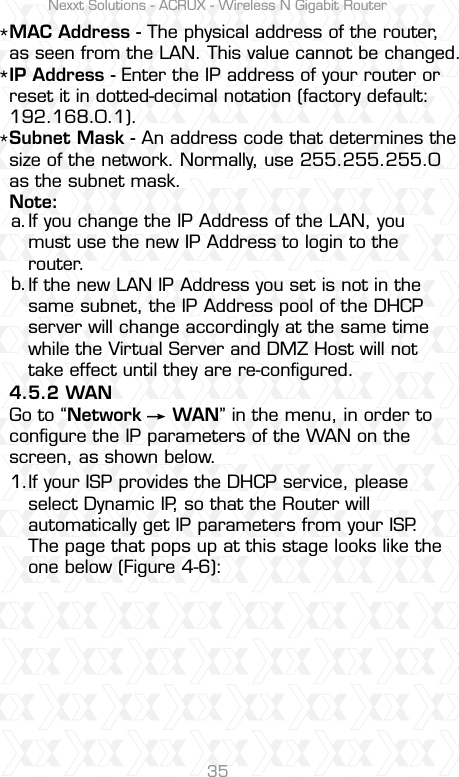 Nexxt Solutions - ACRUX - Wireless N Gigabit Router35MAC Address - The physical address of the router, as seen from the LAN. This value cannot be changed.IP Address - Enter the IP address of your router or reset it in dotted-decimal notation (factory default: 192.168.0.1).Subnet Mask - An address code that determines the size of the network. Normally, use 255.255.255.0 as the subnet mask.Note:4.5.2 WANGo to “Network     WAN” in the menu, in order to conﬁgure the IP parameters of the WAN on the screen, as shown below.If you change the IP Address of the LAN, you must use the new IP Address to login to the router. If the new LAN IP Address you set is not in the same subnet, the IP Address pool of the DHCP server will change accordingly at the same time while the Virtual Server and DMZ Host will not take effect until they are re-conﬁgured.If your ISP provides the DHCP service, please select Dynamic IP, so that the Router will automatically get IP parameters from your ISP. The page that pops up at this stage looks like the one below (Figure 4-6):a.***1.b. 