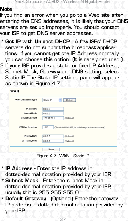 Nexxt Solutions - ACRUX - Wireless N Gigabit Router37Note:If you ﬁnd an error when you go to a Web site after entering the DNS addresses, it is likely that your DNS servers are set up improperly. You should contact your ISP to get DNS server addresses.Get IP with Unicast DHCP - A few ISPs’ DHCP servers do not support the broadcast applica-tions. If you cannot get the IP Address normally, you can choose this option. (It is rarely required.)If your ISP provides a static or ﬁxed IP Address, Subnet Mask, Gateway and DNS setting, select Static IP. The Static IP settings page will appear, as shown in Figure 4-7.IP Address - Enter the IP address in dotted-decimal notation provided by your ISP.Subnet Mask - Enter the subnet Mask in dotted-decimal notation provided by your ISP, usually this is 255.255.255.0.Default Gateway - (Optional) Enter the gateway IP address in dotted-decimal notation provided by your ISP.****2.Figure 4-7  WAN - Static IP