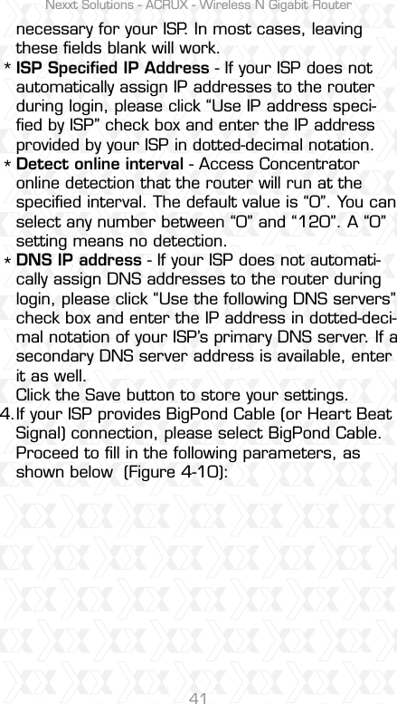 Nexxt Solutions - ACRUX - Wireless N Gigabit Router41necessary for your ISP. In most cases, leaving these ﬁelds blank will work.ISP Speciﬁed IP Address - If your ISP does not automatically assign IP addresses to the router during login, please click “Use IP address speci-ﬁed by ISP” check box and enter the IP address provided by your ISP in dotted-decimal notation.Detect online interval - Access Concentrator online detection that the router will run at the speciﬁed interval. The default value is “0”. You can select any number between “0” and “120”. A “0” setting means no detection.DNS IP address - If your ISP does not automati-cally assign DNS addresses to the router during login, please click “Use the following DNS servers” check box and enter the IP address in dotted-deci-mal notation of your ISP’s primary DNS server. If a secondary DNS server address is available, enter it as well.Click the Save button to store your settings.If your ISP provides BigPond Cable (or Heart Beat Signal) connection, please select BigPond Cable. Proceed to ﬁll in the following parameters, as shown below  (Figure 4-10):***4.