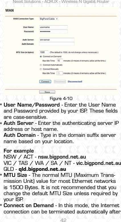 Nexxt Solutions - ACRUX - Wireless N Gigabit Router42User Name/Password - Enter the User Name and Password provided by your ISP. These ﬁelds are case-sensitive.Auth Server - Enter the authenticating server IP address or host name.Auth Domain - Type in the domain sufﬁx server name based on your location.For exampleNSW / ACT - nsw.bigpond.net.auVIC / TAS / WA / SA / NT - vic.bigpond.net.auQLD - qld.bigpond.net.auMTU Size - The normal MTU (Maximum Trans-mission Unit) value for most Ethernet networks is 1500 Bytes. It is not recommended that you change the default MTU Size unless required by your ISP.Connect on Demand - In this mode, the Internet connection can be terminated automatically after ****Figure 4-10