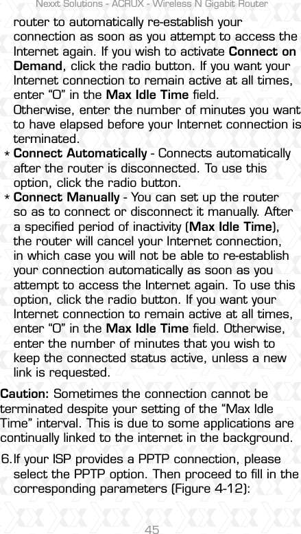 Nexxt Solutions - ACRUX - Wireless N Gigabit Router45router to automatically re-establish your connection as soon as you attempt to access the Internet again. If you wish to activate Connect on Demand, click the radio button. If you want your Internet connection to remain active at all times, enter “0” in the Max Idle Time ﬁeld. Otherwise, enter the number of minutes you want to have elapsed before your Internet connection is terminated.Connect Automatically - Connects automatically after the router is disconnected. To use this option, click the radio button.Connect Manually - You can set up the router so as to connect or disconnect it manually. After a speciﬁed period of inactivity (Max Idle Time), the router will cancel your Internet connection, in which case you will not be able to re-establish your connection automatically as soon as you attempt to access the Internet again. To use this option, click the radio button. If you want your Internet connection to remain active at all times, enter “0” in the Max Idle Time ﬁeld. Otherwise, enter the number of minutes that you wish to keep the connected status active, unless a new link is requested.If your ISP provides a PPTP connection, please select the PPTP option. Then proceed to ﬁll in the corresponding parameters (Figure 4-12):Caution: Sometimes the connection cannot be terminated despite your setting of the “Max Idle Time” interval. This is due to some applications are continually linked to the internet in the background.**6.