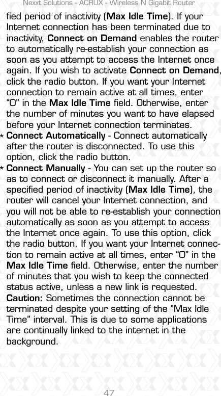 Nexxt Solutions - ACRUX - Wireless N Gigabit Router47ﬁed period of inactivity (Max Idle Time). If your Internet connection has been terminated due to inactivity, Connect on Demand enables the router to automatically re-establish your connection as soon as you attempt to access the Internet once again. If you wish to activate Connect on Demand, click the radio button. If you want your Internet connection to remain active at all times, enter “0” in the Max Idle Time ﬁeld. Otherwise, enter the number of minutes you want to have elapsed before your Internet connection terminates.Connect Automatically - Connect automatically after the router is disconnected. To use this option, click the radio button.Connect Manually - You can set up the router so as to connect or disconnect it manually. After a speciﬁed period of inactivity (Max Idle Time), the router will cancel your Internet connection, and you will not be able to re-establish your connection automatically as soon as you attempt to access the Internet once again. To use this option, click the radio button. If you want your Internet connec-tion to remain active at all times, enter “0” in the Max Idle Time ﬁeld. Otherwise, enter the number of minutes that you wish to keep the connected status active, unless a new link is requested.Caution: Sometimes the connection cannot be terminated despite your setting of the ”Max Idle Time” interval. This is due to some applications are continually linked to the internet in the background.**