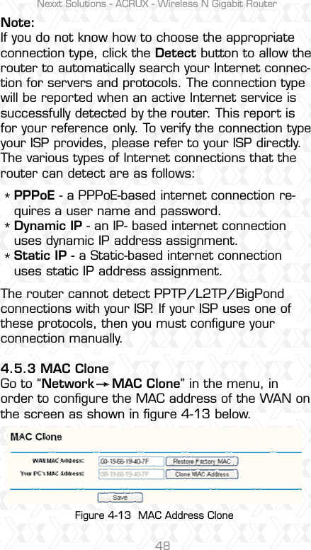 Nexxt Solutions - ACRUX - Wireless N Gigabit Router48PPPoE - a PPPoE-based internet connection re-quires a user name and password. Dynamic IP - an IP- based internet connection uses dynamic IP address assignment. Static IP - a Static-based internet connectionuses static IP address assignment.Note:If you do not know how to choose the appropriate connection type, click the Detect button to allow the router to automatically search your Internet connec-tion for servers and protocols. The connection type will be reported when an active Internet service is successfully detected by the router. This report is for your reference only. To verify the connection type your ISP provides, please refer to your ISP directly. The various types of Internet connections that the router can detect are as follows:The router cannot detect PPTP/L2TP/BigPond connections with your ISP. If your ISP uses one of these protocols, then you must conﬁgure your connection manually.4.5.3 MAC CloneGo to “Network    MAC Clone” in the menu, in order to conﬁgure the MAC address of the WAN on the screen as shown in ﬁgure 4-13 below.*** Figure 4-13  MAC Address Clone