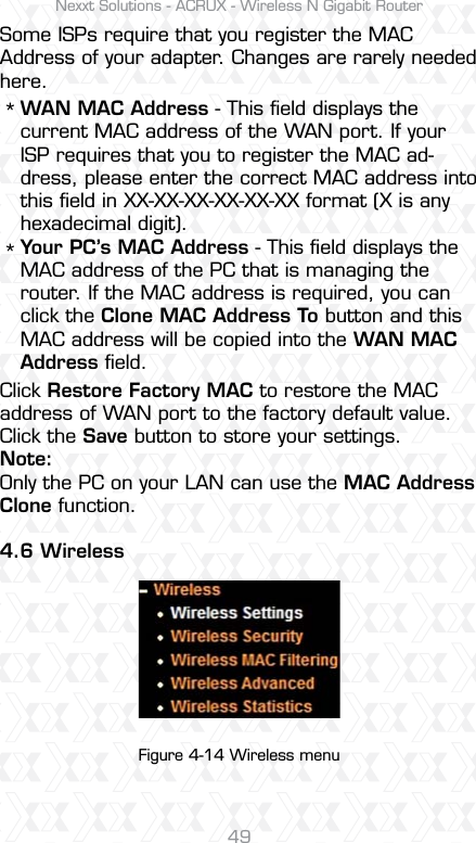 Nexxt Solutions - ACRUX - Wireless N Gigabit Router49Some ISPs require that you register the MAC Address of your adapter. Changes are rarely needed here.Click Restore Factory MAC to restore the MAC address of WAN port to the factory default value.Click the Save button to store your settings.Note: Only the PC on your LAN can use the MAC Address Clone function.4.6 WirelessWAN MAC Address - This ﬁeld displays the current MAC address of the WAN port. If your ISP requires that you to register the MAC ad-dress, please enter the correct MAC address into this ﬁeld in XX-XX-XX-XX-XX-XX format (X is any hexadecimal digit). Your PC’s MAC Address - This ﬁeld displays the MAC address of the PC that is managing the router. If the MAC address is required, you can click the Clone MAC Address To button and this MAC address will be copied into the WAN MAC Address ﬁeld.**Figure 4-14 Wireless menu