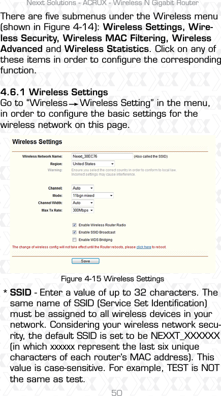 Nexxt Solutions - ACRUX - Wireless N Gigabit Router50There are ﬁve submenus under the Wireless menu (shown in Figure 4-14): Wireless Settings, Wire-less Security, Wireless MAC Filtering, Wireless Advanced and Wireless Statistics. Click on any of these items in order to conﬁgure the corresponding function.4.6.1 Wireless SettingsGo to “Wireless    Wireless Setting” in the menu, in order to conﬁgure the basic settings for the wireless network on this page.SSID - Enter a value of up to 32 characters. The same name of SSID (Service Set Identiﬁcation) must be assigned to all wireless devices in your network. Considering your wireless network secu-rity, the default SSID is set to be NEXXT_XXXXXX (in which xxxxxx represent the last six unique characters of each router’s MAC address). This value is case-sensitive. For example, TEST is NOT the same as test.*Figure 4-15 Wireless Settings 