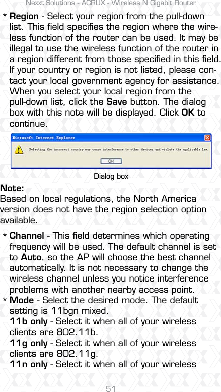 Nexxt Solutions - ACRUX - Wireless N Gigabit Router51Region - Select your region from the pull-down list. This ﬁeld speciﬁes the region where the wire-less function of the router can be used. It may be illegal to use the wireless function of the router in a region different from those speciﬁed in this ﬁeld. If your country or region is not listed, please con-tact your local government agency for assistance.When you select your local region from the pull-down list, click the Save button. The dialog box with this note will be displayed. Click OK to continue.Channel - This ﬁeld determines which operating frequency will be used. The default channel is set to Auto, so the AP will choose the best channel automatically. It is not necessary to change the wireless channel unless you notice interference problems with another nearby access point.Mode - Select the desired mode. The default setting is 11bgn mixed.11b only - Select it when all of your wireless clients are 802.11b.11g only - Select it when all of your wireless clients are 802.11g.11n only - Select it when all of your wireless ***Dialog boxNote:Based on local regulations, the North America version does not have the region selection option available.