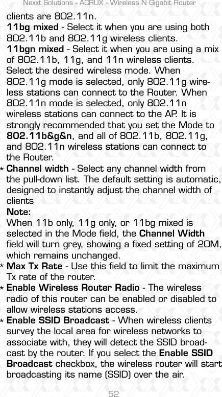 Nexxt Solutions - ACRUX - Wireless N Gigabit Router52****clients are 802.11n.11bg mixed - Select it when you are using both 802.11b and 802.11g wireless clients.11bgn mixed - Select it when you are using a mix of 802.11b, 11g, and 11n wireless clients.Select the desired wireless mode. When 802.11g mode is selected, only 802.11g wire-less stations can connect to the Router. When 802.11n mode is selected, only 802.11n wireless stations can connect to the AP. It is strongly recommended that you set the Mode to 802.11b&amp;g&amp;n, and all of 802.11b, 802.11g, and 802.11n wireless stations can connect to the Router.Channel width - Select any channel width from the pull-down list. The default setting is automatic, designed to instantly adjust the channel width of clients Note:When 11b only, 11g only, or 11bg mixed is selected in the Mode ﬁeld, the Channel Width ﬁeld will turn grey, showing a ﬁxed setting of 20M, which remains unchanged. Max Tx Rate - Use this ﬁeld to limit the maximum Tx rate of the router.Enable Wireless Router Radio - The wireless radio of this router can be enabled or disabled to allow wireless stations access. Enable SSID Broadcast - When wireless clients survey the local area for wireless networks to associate with, they will detect the SSID broad-cast by the router. If you select the Enable SSID Broadcast checkbox, the wireless router will start broadcasting its name (SSID) over the air.
