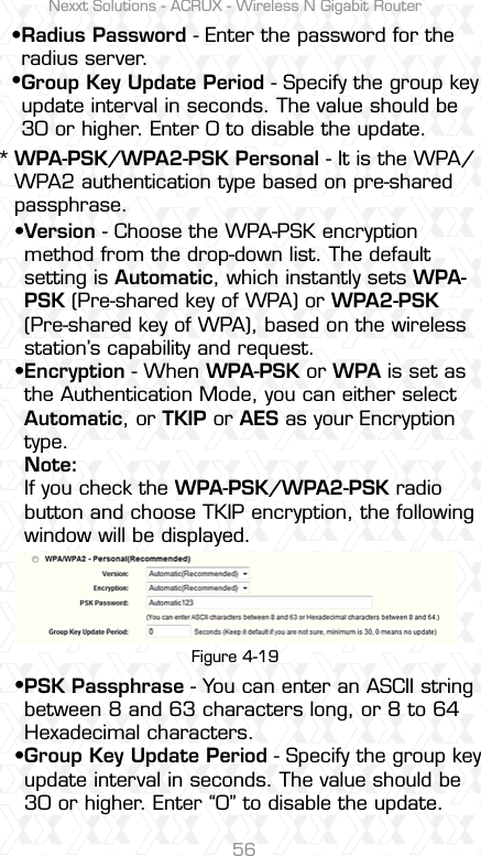 Nexxt Solutions - ACRUX - Wireless N Gigabit Router56Radius Password - Enter the password for the radius server.Group Key Update Period - Specify the group key update interval in seconds. The value should be 30 or higher. Enter 0 to disable the update.Version - Choose the WPA-PSK encryption method from the drop-down list. The default setting is Automatic, which instantly sets WPA-PSK (Pre-shared key of WPA) or WPA2-PSK (Pre-shared key of WPA), based on the wireless station’s capability and request.Encryption - When WPA-PSK or WPA is set as the Authentication Mode, you can either select Automatic, or TKIP or AES as your Encryption type.Note: If you check the WPA-PSK/WPA2-PSK radio button and choose TKIP encryption, the following window will be displayed.PSK Passphrase - You can enter an ASCII string between 8 and 63 characters long, or 8 to 64 Hexadecimal characters.Group Key Update Period - Specify the group key update interval in seconds. The value should be 30 or higher. Enter “0” to disable the update.WPA-PSK/WPA2-PSK Personal - It is the WPA/WPA2 authentication type based on pre-shared passphrase. *ssssssFigure 4-19